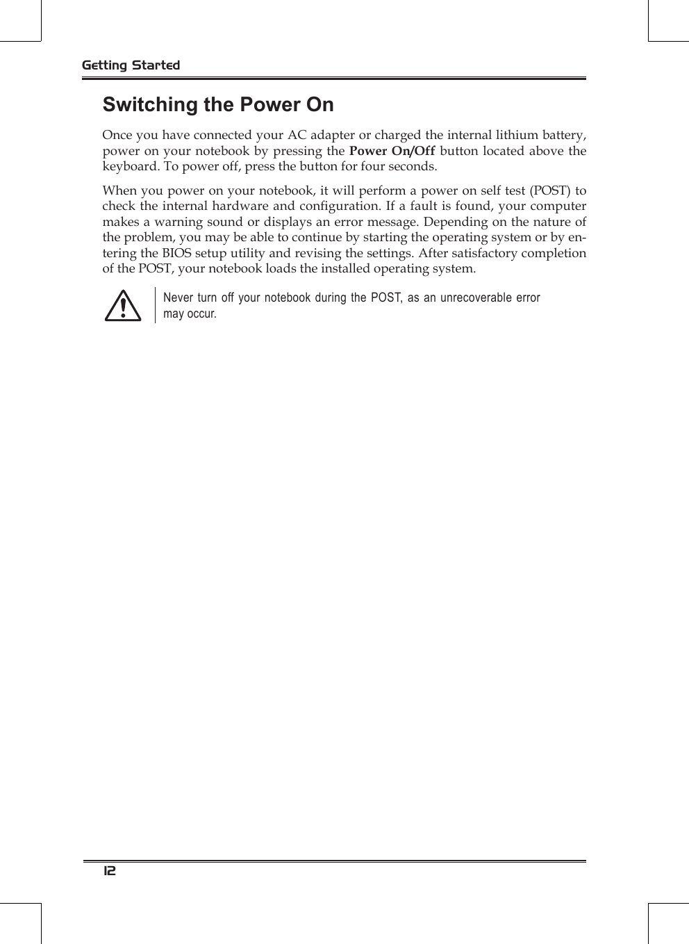 12Getting StartedSwitching the Power OnOnce you have connected your AC adapter or charged the internal lithium battery, power on your notebook by pressing the Power On/Off button located above the keyboard. To power off, press the button for four seconds.When you power on your notebook, it will perform a power on self test (POST) to check the internal hardware and conguration. If a fault is found, your computer makes a warning sound or displays an error message. Depending on the nature of the problem, you may be able to continue by starting the operating system or by en-tering the BIOS setup utility and revising the settings. After satisfactory completion of the POST, your notebook loads the installed operating system.Never turn off your notebook during the POST, as an unrecoverable error may occur.