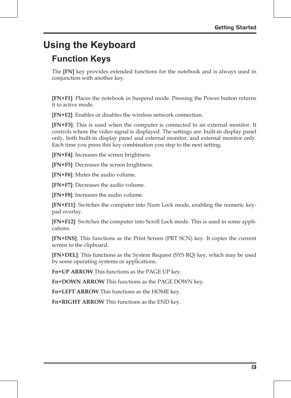 13Getting StartedUsing the KeyboardFunction KeysThe [FN] key provides extended functions for the notebook and is always used in conjunction with another key.[FN+F1]: Places the notebook in Suspend mode. Pressing the Power button returns it to active mode.[FN+F2]: Enables or disables the wireless network connection.[FN+F3]: This is used when the computer is connected to an external monitor. It controls where the video signal is displayed. The settings are: built-in display panel only, both built-in display panel and external monitor, and external monitor only. Each time you press this key combination you step to the next setting.[FN+F4]: Increases the screen brightness.[FN+F5]: Decreases the screen brightness.[FN+F6]: Mutes the audio volume.[FN+F7]: Decreases the audio volume.[FN+F8]: Increases the audio volume.[FN+F11]: Switches the computer into Num Lock mode, enabling the numeric key-pad overlay.[FN+F12]: Switches the computer into Scroll Lock mode. This is used in some appli-cations.[FN+INS]: This functions as the Print Screen (PRT SCN) key. It copies the current screen to the clipboard.[FN+DEL]: This functions as the System Request (SYS RQ) key, which may be used by some operating systems or applications.Fn+UP ARROW This functions as the PAGE UP key.Fn+DOWN ARROW This functions as the PAGE DOWN key.Fn+LEFT ARROW This functions as the HOME key.Fn+RIGHT ARROW This functions as the END key.