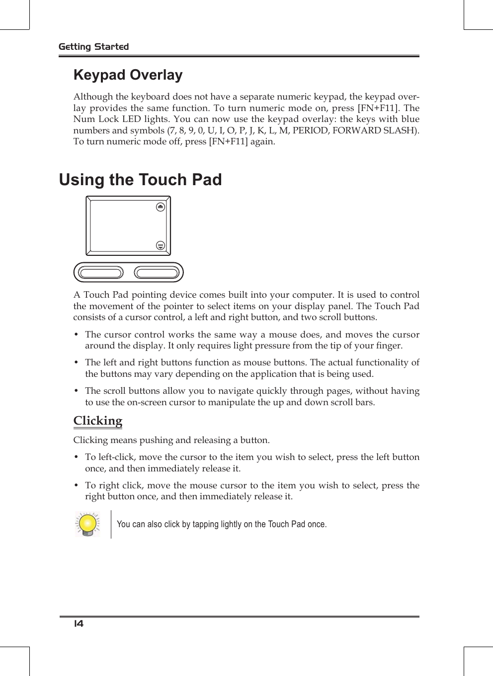 14Getting StartedKeypad OverlayAlthough the keyboard does not have a separate numeric keypad, the keypad over-lay provides the same function. To turn numeric mode on, press [FN+F11]. The Num Lock LED lights. You can now use the keypad overlay: the keys with blue numbers and symbols (7, 8, 9, 0, U, I, O, P, J, K, L, M, PERIOD, FORWARD SLASH). To turn numeric mode off, press [FN+F11] again.Using the Touch PadA Touch Pad pointing device comes built into your computer. It is used to control the movement of the pointer to select items on your display panel. The Touch Pad consists of a cursor control, a left and right button, and two scroll buttons.•  The cursor control works the same way a mouse does, and moves the cursor around the display. It only requires light pressure from the tip of your nger.•  The left and right buttons function as mouse buttons. The actual functionality of the buttons may vary depending on the application that is being used.•  The scroll buttons allow you to navigate quickly through pages, without having to use the on-screen cursor to manipulate the up and down scroll bars. ClickingClicking means pushing and releasing a button. •  To left-click, move the cursor to the item you wish to select, press the left button once, and then immediately release it.•  To right click, move the mouse cursor to the item you wish to select, press the right button once, and then immediately release it. You can also click by tapping lightly on the Touch Pad once. 