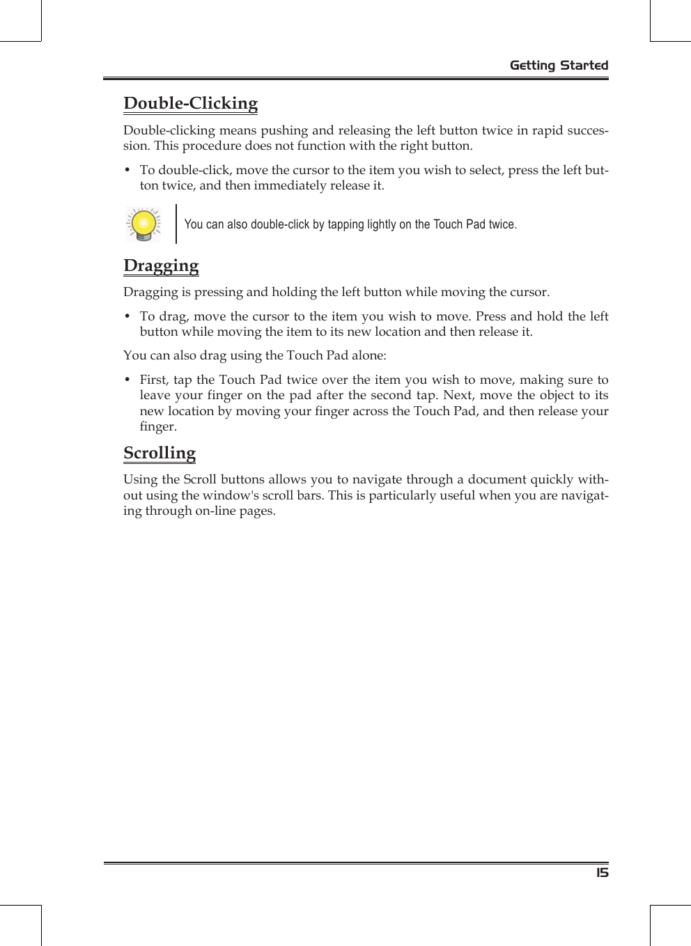 15Getting StartedDouble-ClickingDouble-clicking means pushing and releasing the left button twice in rapid succes-sion. This procedure does not function with the right button.•  To double-click, move the cursor to the item you wish to select, press the left but-ton twice, and then immediately release it.You can also double-click by tapping lightly on the Touch Pad twice. DraggingDragging is pressing and holding the left button while moving the cursor.•  To drag, move the cursor to the item you wish to move. Press and hold the left button while moving the item to its new location and then release it.You can also drag using the Touch Pad alone:•  First, tap the Touch Pad twice over the item you wish to move, making sure to leave your finger on the pad after the second tap. Next, move the object to its new location by moving your nger across the Touch Pad, and then release your nger. ScrollingUsing the Scroll buttons allows you to navigate through a document quickly with-out using the window&apos;s scroll bars. This is particularly useful when you are navigat-ing through on-line pages.