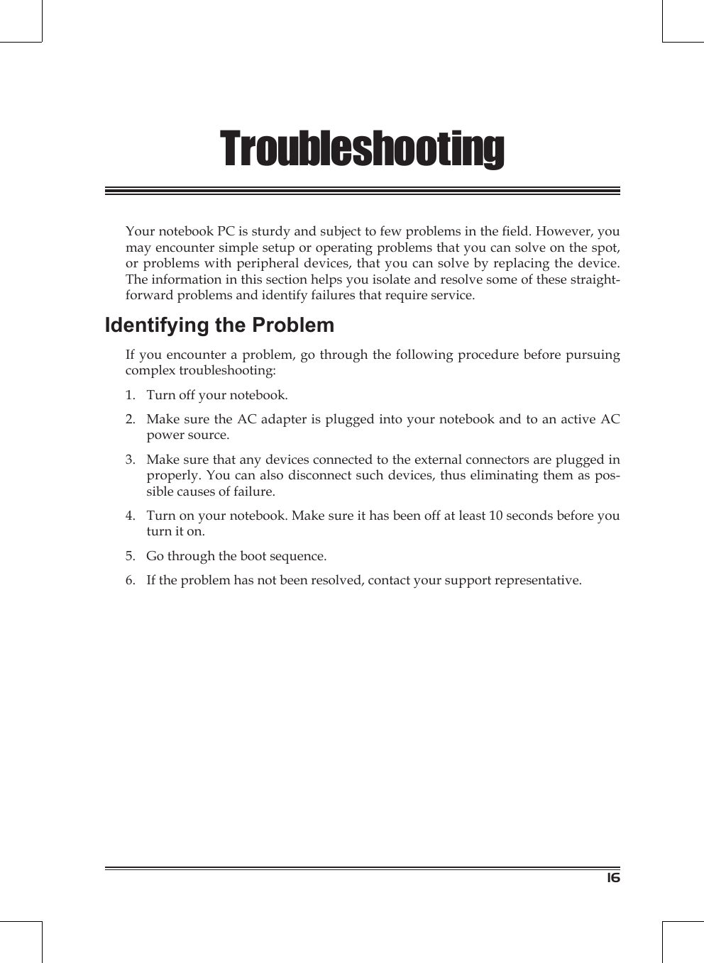 16TroubleshootingYour notebook PC is sturdy and subject to few problems in the eld. However, you may encounter simple setup or operating problems that you can solve on the spot, or problems with peripheral devices, that you can solve by replacing the device. The information in this section helps you isolate and resolve some of these straight-forward problems and identify failures that require service.Identifying the ProblemIf you encounter a problem, go through the following procedure before pursuing complex troubleshooting:Turn off your notebook.Make sure the AC adapter is plugged into your notebook and to an active AC power source.Make sure that any devices connected to the external connectors are plugged in properly. You can also disconnect such devices, thus eliminating them as pos-sible causes of failure.Turn on your notebook. Make sure it has been off at least 10 seconds before you turn it on.Go through the boot sequence.If the problem has not been resolved, contact your support representative.1.2.3.4.5.6.