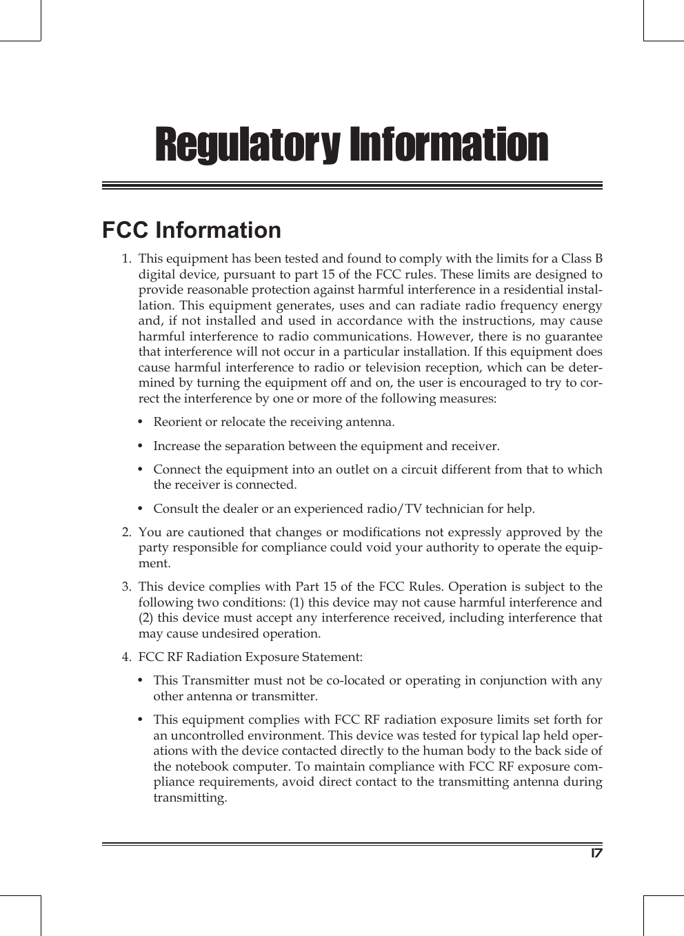 17Regulatory InformationFCC Information1.  This equipment has been tested and found to comply with the limits for a Class B digital device, pursuant to part 15 of the FCC rules. These limits are designed to provide reasonable protection against harmful interference in a residential instal-lation. This equipment generates, uses and can radiate radio frequency energy and, if not installed and used in accordance with the instructions, may cause harmful interference to radio communications. However, there is no guarantee that interference will not occur in a particular installation. If this equipment does cause harmful interference to radio or television reception, which can be deter-mined by turning the equipment off and on, the user is encouraged to try to cor-rect the interference by one or more of the following measures:•  Reorient or relocate the receiving antenna.•  Increase the separation between the equipment and receiver.•  Connect the equipment into an outlet on a circuit different from that to which the receiver is connected.•  Consult the dealer or an experienced radio/TV technician for help.2.  You are cautioned that changes or modications not expressly approved by the party responsible for compliance could void your authority to operate the equip-ment.3.  This device complies with Part 15 of the FCC Rules. Operation is subject to the following two conditions: (1) this device may not cause harmful interference and (2) this device must accept any interference received, including interference that may cause undesired operation.4.  FCC RF Radiation Exposure Statement:•  This Transmitter must not be co-located or operating in conjunction with any other antenna or transmitter.•  This equipment complies with FCC RF radiation exposure limits set forth for an uncontrolled environment. This device was tested for typical lap held oper-ations with the device contacted directly to the human body to the back side of the notebook computer. To maintain compliance with FCC RF exposure com-pliance requirements, avoid direct contact to the transmitting antenna during transmitting.