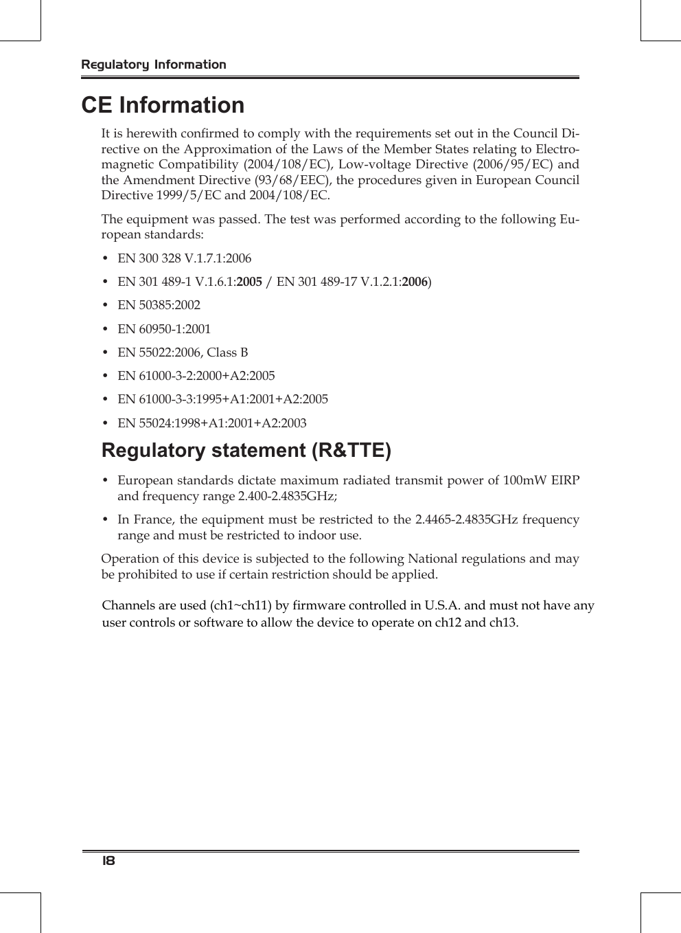 18Regulatory InformationCE InformationIt is herewith conrmed to comply with the requirements set out in the Council Di-rective on the Approximation of the Laws of the Member States relating to Electro-magnetic Compatibility (2004/108/EC), Low-voltage Directive (2006/95/EC) and the Amendment Directive (93/68/EEC), the procedures given in European Council Directive 1999/5/EC and 2004/108/EC.The equipment was passed. The test was performed according to the following Eu-ropean standards:•  EN 300 328 V.1.7.1:2006•  EN 301 489-1 V.1.6.1:2005 / EN 301 489-17 V.1.2.1:2006)•  EN 50385:2002•  EN 60950-1:2001•  EN 55022:2006, Class B•  EN 61000-3-2:2000+A2:2005•  EN 61000-3-3:1995+A1:2001+A2:2005•  EN 55024:1998+A1:2001+A2:2003Regulatory statement (R&amp;TTE)•  European standards dictate maximum radiated transmit power of 100mW EIRP and frequency range 2.400-2.4835GHz;•  In France, the equipment must be restricted to the 2.4465-2.4835GHz frequency range and must be restricted to indoor use.Operation of this device is subjected to the following National regulations and may be prohibited to use if certain restriction should be applied.Channels are used (ch1~ch11) by firmware controlled in U.S.A. and must not have any user controls or software to allow the device to operate on ch12 and ch13.