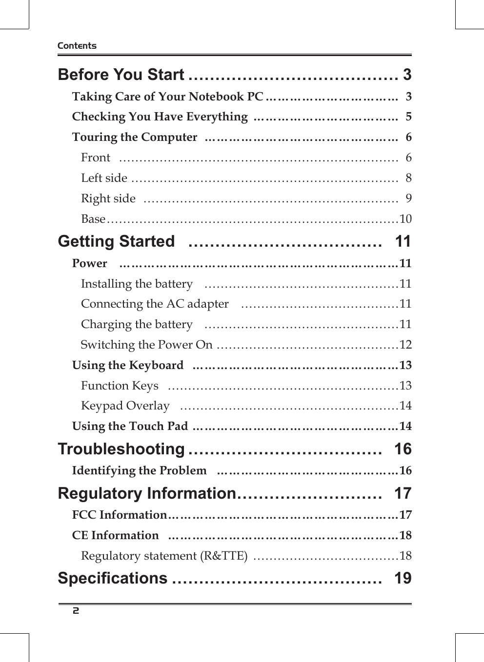 2ContentsBefore You Start ………………………………… 3Taking Care of Your Notebook PC …………………………… 3Checking You Have Everything  ……………………………… 5Touring the Computer  ………………………………………… 6Front  …………………………………………………………… 6Left side ………………………………………………………… 8Right side  ……………………………………………………… 9Base ………………………………………………………………10Getting Started  ……………………………… 11Power  ……………………………………………………………11Installing the battery  …………………………………………11Connecting the AC adapter  …………………………………11Charging the battery  …………………………………………11Switching the Power On ………………………………………12Using the Keyboard  ……………………………………………13Function Keys  …………………………………………………13Keypad Overlay  ………………………………………………14Using the Touch Pad ……………………………………………14Troubleshooting ……………………………… 16Identifying the Problem  ………………………………………16Regulatory Information……………………… 17FCC Information …………………………………………………17CE Information  …………………………………………………18Regulatory statement (R&amp;TTE)  ………………………………18Specications ………………………………… 19