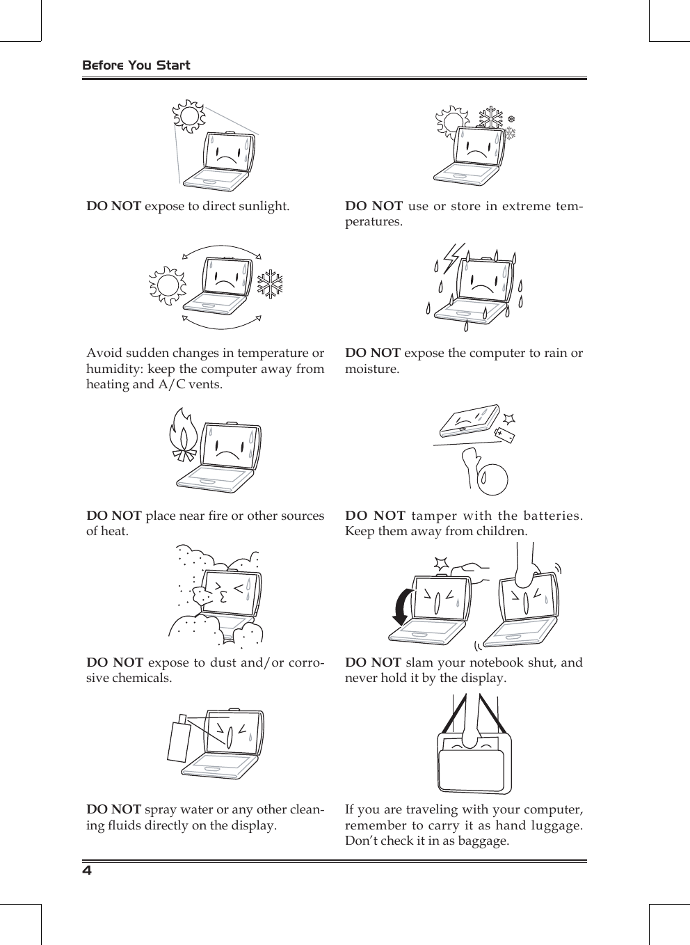 Before You Start4DO NOT expose to direct sunlight. DO NOT use  or store in extreme tem-peratures.Avoid sudden changes in temperature or humidity: keep the computer away from heating and A/C vents.DO NOT expose the computer to rain or moisture.DO NOT place near re or other sources of heat.DO NOT tamper with the batteries. Keep them away from children.DO NOT expose to dust and/or corro-sive chemicals.DO NOT slam your notebook shut, and never hold it by the display.DO NOT spray water or any other clean-ing uids directly on the display.If you are traveling with your computer, remember to carry it as hand luggage. Don’t check it in as baggage.