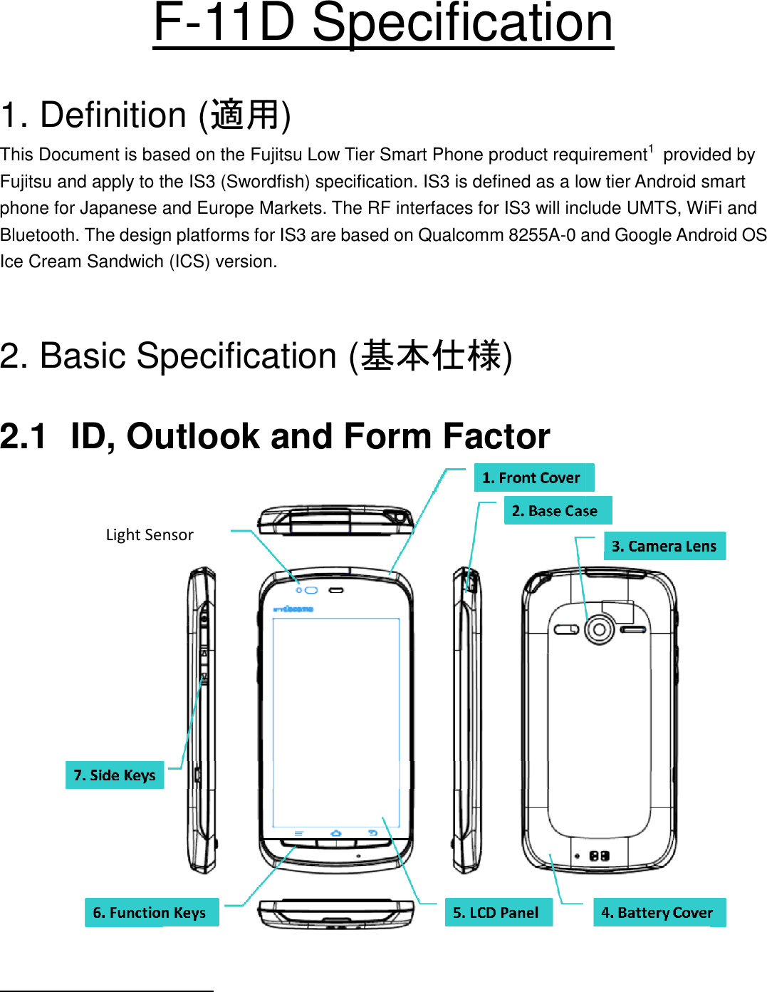 F-11D  1. Definition (適用This Document is based on the Fujitsu Low Tier Smart Phone product requirementFujitsu and apply to the IS3 (Swordfish) specification. IS3 is defined as a low tier Android smart phone for Japanese and Europe Markets. The RF interfaces for IS3 will include UMTS, WiFi and Bluetooth. The design platforms for IS3 are based oIce Cream Sandwich (ICS) version.   2. Basic Specification ( 2.1 ID, Outlook and Form Factor                                                         Light Sensor 11D Specification適用) This Document is based on the Fujitsu Low Tier Smart Phone product requirementFujitsu and apply to the IS3 (Swordfish) specification. IS3 is defined as a low tier Android smart phone for Japanese and Europe Markets. The RF interfaces for IS3 will include UMTS, WiFi and Bluetooth. The design platforms for IS3 are based on Qualcomm 8255A-0 and Google Android OS Ice Cream Sandwich (ICS) version.  2. Basic Specification (基本仕様) ID, Outlook and Form Factor  Specification This Document is based on the Fujitsu Low Tier Smart Phone product requirement1  provided by Fujitsu and apply to the IS3 (Swordfish) specification. IS3 is defined as a low tier Android smart phone for Japanese and Europe Markets. The RF interfaces for IS3 will include UMTS, WiFi and 0 and Google Android OS  