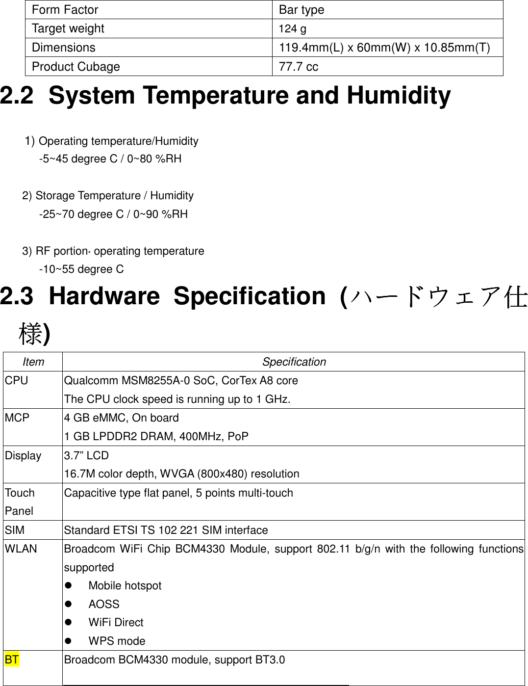  Form Factor  Bar type Target weight  124 g Dimensions  119.4mm(L) x 60mm(W) x 10.85mm(T) Product Cubage  77.7 cc 2.2  System Temperature and Humidity  1) Operating temperature/Humidity       -5~45 degree C / 0~80 %RH  2) Storage Temperature / Humidity       -25~70 degree C / 0~90 %RH  3) RF portion* operating temperature       -10~55 degree C 2.3  Hardware  Specification  (ハードウェアハードウェアハードウェアハードウェア仕仕仕仕様様様様) Item Specification CPU Qualcomm MSM8255A-0 SoC, CorTex A8 core The CPU clock speed is running up to 1 GHz. MCP 4 GB eMMC, On board 1 GB LPDDR2 DRAM, 400MHz, PoP Display 3.7” LCD 16.7M color depth, WVGA (800x480) resolution Touch Panel Capacitive type flat panel, 5 points multi-touch SIM  Standard ETSI TS 102 221 SIM interface WLAN Broadcom WiFi  Chip BCM4330 Module,  support  802.11  b/g/n with the following  functions supported   Mobile hotspot   AOSS   WiFi Direct  WPS mode BT Broadcom BCM4330 module, support BT3.0   