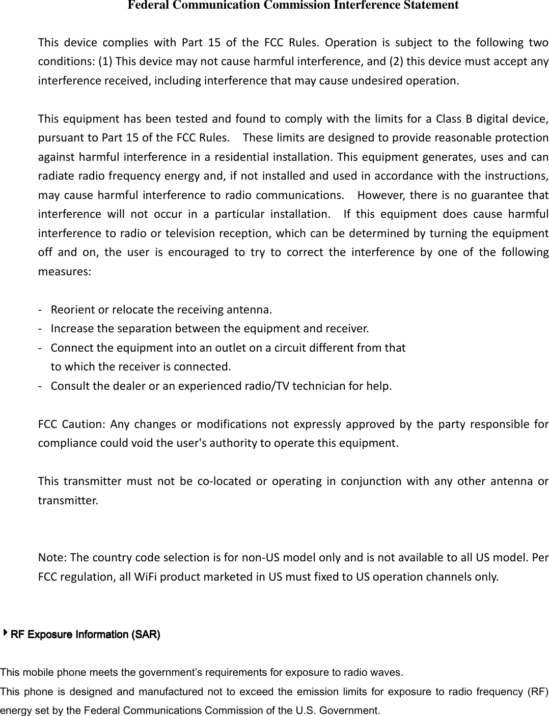Federal Communication Commission Interference Statement  This  device  complies  with  Part  15  of  the  FCC  Rules.  Operation  is  subject  to  the  following  two conditions: (1) This device may not cause harmful interference, and (2) this device must accept any interference received, including interference that may cause undesired operation.  This equipment has been tested and found to comply with the limits for a Class B digital device, pursuant to Part 15 of the FCC Rules.    These limits are designed to provide reasonable protection against harmful interference in a residential installation. This equipment generates, uses and can radiate radio frequency energy and, if not installed and used in accordance with the instructions, may cause harmful interference to radio communications.    However, there is no guarantee that interference  will  not  occur  in  a  particular  installation.    If  this  equipment  does  cause  harmful interference to radio or television reception, which can be determined by turning the equipment off  and  on,  the  user  is  encouraged  to  try  to  correct  the  interference  by  one  of  the  following measures:  -  Reorient or relocate the receiving antenna. -  Increase the separation between the equipment and receiver. -  Connect the equipment into an outlet on a circuit different from that to which the receiver is connected. -  Consult the dealer or an experienced radio/TV technician for help.  FCC  Caution:  Any  changes  or  modifications  not  expressly  approved  by  the  party  responsible  for compliance could void the user&apos;s authority to operate this equipment.  This  transmitter  must  not  be  co-located  or  operating  in  conjunction  with  any  other  antenna  or transmitter.   Note: The country code selection is for non-US model only and is not available to all US model. Per FCC regulation, all WiFi product marketed in US must fixed to US operation channels only.   4444RF Exposure Information (SAR)RF Exposure Information (SAR)RF Exposure Information (SAR)RF Exposure Information (SAR)     This mobile phone meets the government’s requirements for exposure to radio waves. This  phone is  designed  and manufactured not  to exceed the  emission  limits  for exposure  to radio frequency  (RF) energy set by the Federal Communications Commission of the U.S. Government.     