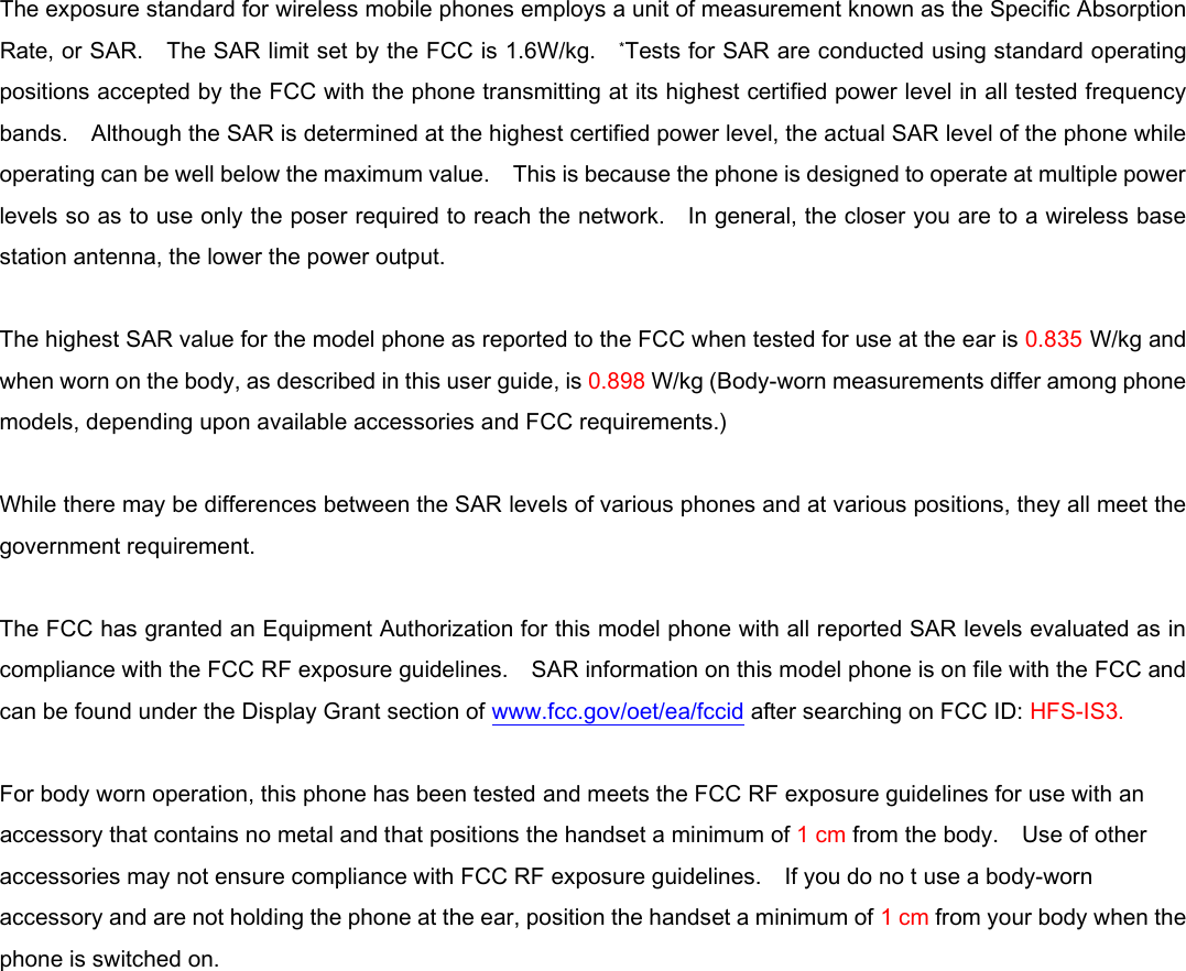  The exposure standard for wireless mobile phones employs a unit of measurement known as the Specific Absorption Rate, or SAR.    The SAR limit set by the FCC is 1.6W/kg.    *Tests for SAR are conducted using standard operating positions accepted by the FCC with the phone transmitting at its highest certified power level in all tested frequency bands.    Although the SAR is determined at the highest certified power level, the actual SAR level of the phone while operating can be well below the maximum value.    This is because the phone is designed to operate at multiple power levels so as to use only the poser required to reach the network.    In general, the closer you are to a wireless base station antenna, the lower the power output.  The highest SAR value for the model phone as reported to the FCC when tested for use at the ear is 0.835 W/kg and when worn on the body, as described in this user guide, is 0.898 W/kg (Body-worn measurements differ among phone models, depending upon available accessories and FCC requirements.)  While there may be differences between the SAR levels of various phones and at various positions, they all meet the government requirement.  The FCC has granted an Equipment Authorization for this model phone with all reported SAR levels evaluated as in compliance with the FCC RF exposure guidelines.    SAR information on this model phone is on file with the FCC and can be found under the Display Grant section of www.fcc.gov/oet/ea/fccid after searching on FCC ID: HFS-IS3.  For body worn operation, this phone has been tested and meets the FCC RF exposure guidelines for use with an accessory that contains no metal and that positions the handset a minimum of 1 cm from the body.    Use of other accessories may not ensure compliance with FCC RF exposure guidelines.    If you do no t use a body-worn accessory and are not holding the phone at the ear, position the handset a minimum of 1 cm from your body when the phone is switched on.  