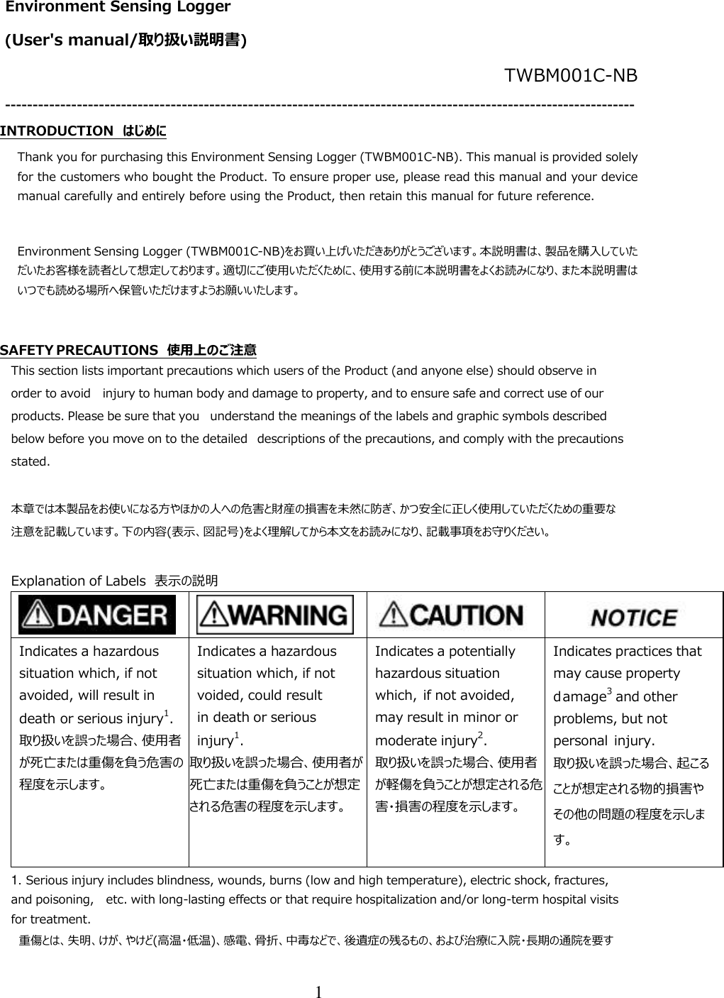 1  Environment Sensing Logger  (User&apos;s manual/取り扱い説明書) TWBM001C-NB ------------------------------------------------------------------------------------------------------------------ INTRODUCTION  はじめに Thank you for purchasing this Environment Sensing Logger (TWBM001C-NB). This manual is provided solely for the customers who bought the Product. To ensure proper use, please read this manual and your device manual carefully and entirely before using the Product, then retain this manual for future reference.  Environment Sensing Logger (TWBM001C-NB)をお買い上げいただきありがとうございます。本説明書は、製品を購入していただいたお客様を読者として想定しております。適切にご使用いただくために、使用する前に本説明書をよくお読みになり、また本説明書はいつでも読める場所へ保管いただけますようお願いいたします。  SAFETY PRECAUTIONS  使用上のご注意 This section lists important precautions which users of the Product (and anyone else) should observe in order to avoid injury to human body and damage to property, and to ensure safe and correct use of our products. Please be sure that you understand the meanings of the labels and graphic symbols described below before you move on to the detailed descriptions of the precautions, and comply with the precautions stated.  本章では本製品をお使いになる方やほかの人への危害と財産の損害を未然に防ぎ、かつ安全に正しく使用していただくための重要な注意を記載しています。下の内容(表示、図記号)をよく理解してから本文をお読みになり、記載事項をお守りください。  Explanation of Labels  表示の説明         Indicates a hazardous situation which, if not avoided, will result in death or serious injury1. 取り扱いを誤った場合、使用者が死亡または重傷を負う危害の程度を示します。 Indicates a hazardous situation which, if not voided, could result in death or serious injury1. 取り扱いを誤った場合、使用者が死亡または重傷を負うことが想定される危害の程度を示します。 Indicates a potentially hazardous situation which, if not avoided, may result in minor or moderate injury2. 取り扱いを誤った場合、使用者が軽傷を負うことが想定される危害・損害の程度を示します。 Indicates practices that may cause property damage3 and other problems, but not personal injury. 取り扱いを誤った場合、起こることが想定される物的損害やその他の問題の程度を示します。 1. Serious injury includes blindness, wounds, burns (low and high temperature), electric shock, fractures, and poisoning, etc. with long-lasting effects or that require hospitalization and/or long-term hospital visits for treatment.  重傷とは、失明、けが、やけど(高温・低温)、感電、骨折、中毒などで、後遺症の残るもの、および治療に入院・長期の通院を要す