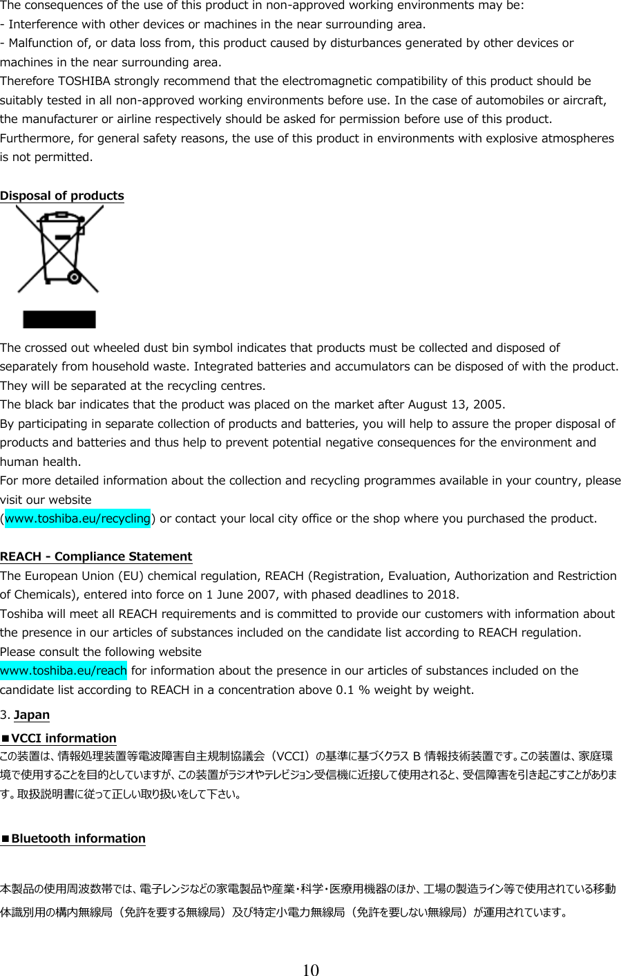 10  The consequences of the use of this product in non-approved working environments may be: - Interference with other devices or machines in the near surrounding area. - Malfunction of, or data loss from, this product caused by disturbances generated by other devices or machines in the near surrounding area. Therefore TOSHIBA strongly recommend that the electromagnetic compatibility of this product should be suitably tested in all non-approved working environments before use. In the case of automobiles or aircraft, the manufacturer or airline respectively should be asked for permission before use of this product. Furthermore, for general safety reasons, the use of this product in environments with explosive atmospheres is not permitted.  Disposal of products        The crossed out wheeled dust bin symbol indicates that products must be collected and disposed of separately from household waste. Integrated batteries and accumulators can be disposed of with the product. They will be separated at the recycling centres. The black bar indicates that the product was placed on the market after August 13, 2005. By participating in separate collection of products and batteries, you will help to assure the proper disposal of products and batteries and thus help to prevent potential negative consequences for the environment and human health. For more detailed information about the collection and recycling programmes available in your country, please visit our website (www.toshiba.eu/recycling) or contact your local city office or the shop where you purchased the product.  REACH - Compliance Statement The European Union (EU) chemical regulation, REACH (Registration, Evaluation, Authorization and Restriction of Chemicals), entered into force on 1 June 2007, with phased deadlines to 2018. Toshiba will meet all REACH requirements and is committed to provide our customers with information about the presence in our articles of substances included on the candidate list according to REACH regulation. Please consult the following website www.toshiba.eu/reach for information about the presence in our articles of substances included on the candidate list according to REACH in a concentration above 0.1 % weight by weight. 3. Japan ■VCCI information この装置は、情報処理装置等電波障害自主規制協議会（VCCI）の基準に基づくクラス B 情報技術装置です。この装置は、家庭環境で使用することを目的としていますが、この装置がラジオやテレビジョン受信機に近接して使用されると、受信障害を引き起こすことがあります。取扱説明書に従って正しい取り扱いをして下さい。  ■Bluetooth information  本製品の使用周波数帯では、電子レンジなどの家電製品や産業・科学・医療用機器のほか、工場の製造ライン等で使用されている移動体識別用の構内無線局（免許を要する無線局）及び特定小電力無線局（免許を要しない無線局）が運用されています。 