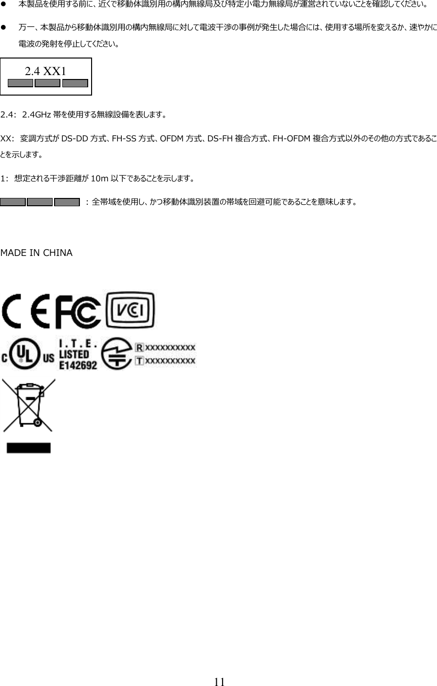 11   本製品を使用する前に、近くで移動体識別用の構内無線局及び特定小電力無線局が運営されていないことを確認してください。  万一、本製品から移動体識別用の構内無線局に対して電波干渉の事例が発生した場合には、使用する場所を変えるか、速やかに電波の発射を停止してください。   2.4:  2.4GHz 帯を使用する無線設備を表します。 XX: 変調方式が DS-DD 方式、FH-SS 方式、OFDM 方式、DS-FH 複合方式、FH-OFDM 複合方式以外のその他の方式であることを示します。 1: 想定される干渉距離が 10m 以下であることを示します。 : 全帯域を使用し、かつ移動体識別装置の帯域を回避可能であることを意味します。   MADE IN CHINA     2.4 XX1  