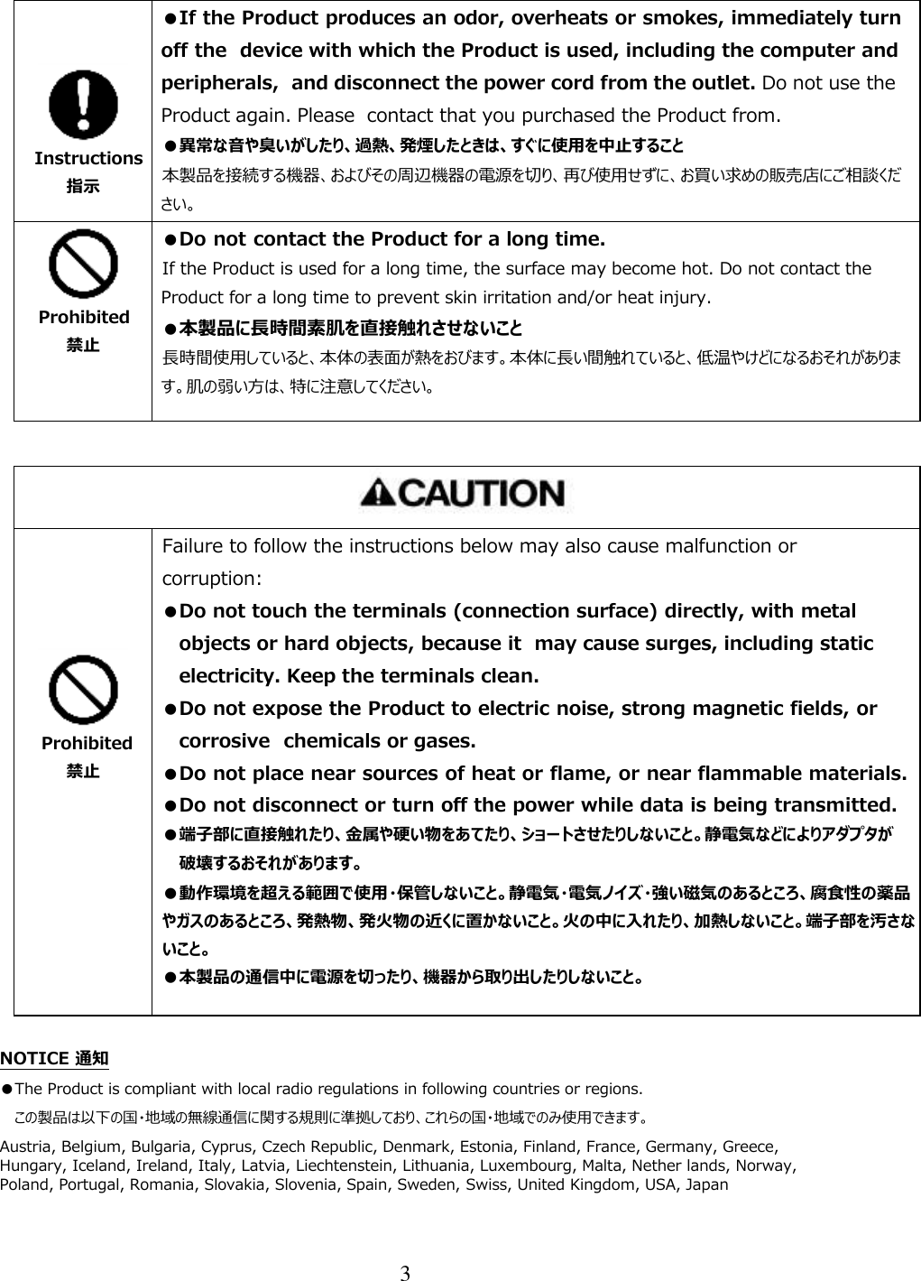 3     Instructions 指示 ●If the Product produces an odor, overheats or smokes, immediately turn off the  device with which the Product is used, including the computer and peripherals,  and disconnect the power cord from the outlet. Do not use the Product again. Please  contact that you purchased the Product from. ●異常な音や臭いがしたり、過熱、発煙したときは、すぐに使用を中止すること 本製品を接続する機器、およびその周辺機器の電源を切り、再び使用せずに、お買い求めの販売店にご相談ください。 そのまま使用すると、火災・やけど・感電・使用機器の故障のおそれがあります。  Prohibited 禁止 ●Do not contact the Product for a long time. If the Product is used for a long time, the surface may become hot. Do not contact the Product for a long time to prevent skin irritation and/or heat injury.  ●本製品に長時間素肌を直接触れさせないこと 長時間使用していると、本体の表面が熱をおびます。本体に長い間触れていると、低温やけどになるおそれがあります。肌の弱い方は、特に注意してください。        Prohibited 禁止 Failure to follow the instructions below may also cause malfunction or corruption: ●Do not touch the terminals (connection surface) directly, with metal objects or hard objects, because it  may cause surges, including static electricity. Keep the terminals clean. ●Do not expose the Product to electric noise, strong magnetic fields, or corrosive  chemicals or gases. ●Do not place near sources of heat or flame, or near flammable materials. ●Do not disconnect or turn off the power while data is being transmitted. ●端子部に直接触れたり、金属や硬い物をあてたり、ショートさせたりしないこと。静電気などによりアダプタが破壊するおそれがあります。 ●動作環境を超える範囲で使用・保管しないこと。静電気・電気ノイズ・強い磁気のあるところ、腐食性の薬品やガスのあるところ、発熱物、発火物の近くに置かないこと。火の中に入れたり、加熱しないこと。端子部を汚さないこと。 ●本製品の通信中に電源を切ったり、機器から取り出したりしないこと。  NOTICE 通知 ●The Product is compliant with local radio regulations in following countries or regions.  この製品は以下の国・地域の無線通信に関する規則に準拠しており、これらの国・地域でのみ使用できます。 Austria, Belgium, Bulgaria, Cyprus, Czech Republic, Denmark, Estonia, Finland, France, Germany, Greece, Hungary, Iceland, Ireland, Italy, Latvia, Liechtenstein, Lithuania, Luxembourg, Malta, Nether lands, Norway, Poland, Portugal, Romania, Slovakia, Slovenia, Spain, Sweden, Swiss, United Kingdom, USA, Japan 