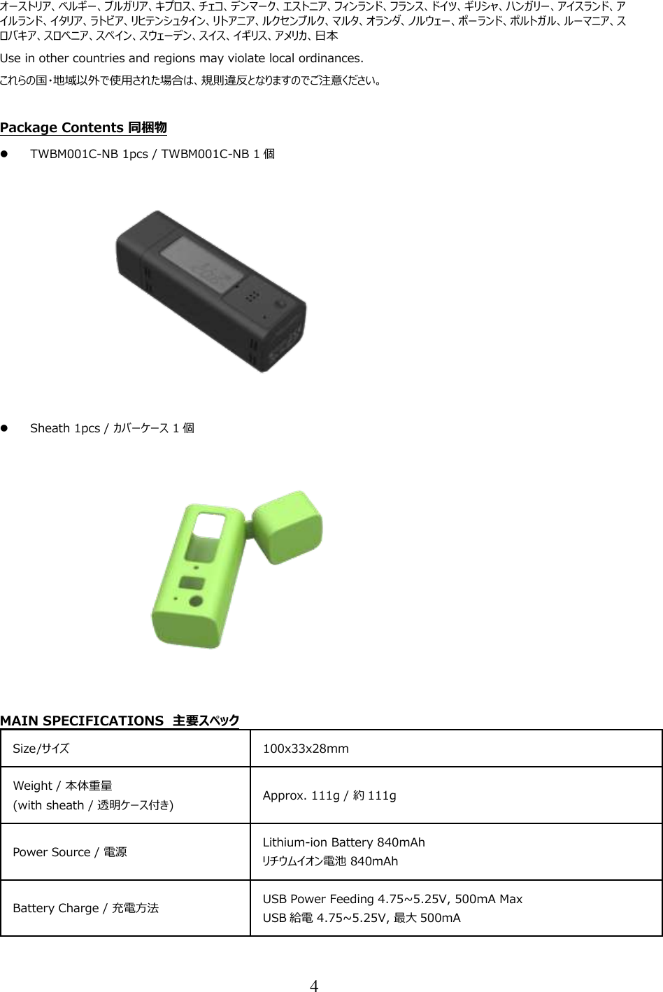 4  オーストリア、ベルギー、ブルガリア、キプロス、チェコ、デンマーク、エストニア、フィンランド、フランス、ドイツ、ギリシャ、ハンガリー、アイスランド、アイルランド、イタリア、ラトビア、リヒテンシュタイン、リトアニア、ルクセンブルク、マルタ、オランダ、ノルウェー、ポーランド、ポルトガル、ルーマニア、スロバキア、スロベニア、スペイン、スウェーデン、スイス、イギリス、アメリカ、日本 Use in other countries and regions may violate local ordinances. これらの国・地域以外で使用された場合は、規則違反となりますのでご注意ください。  Package Contents 同梱物  TWBM001C-NB 1pcs / TWBM001C-NB 1 個  Sheath 1pcs / カバーケース 1 個  MAIN SPECIFICATIONS  主要スペック Size/サイズ  100x33x28mm  Weight / 本体重量 (with sheath / 透明ケース付き)  Approx. 111g / 約 111g  Power Source / 電源  Lithium-ion Battery 840mAh リチウムイオン電池 840mAh  Battery Charge / 充電方法  USB Power Feeding 4.75~5.25V, 500mA Max USB 給電 4.75~5.25V, 最大 500mA  