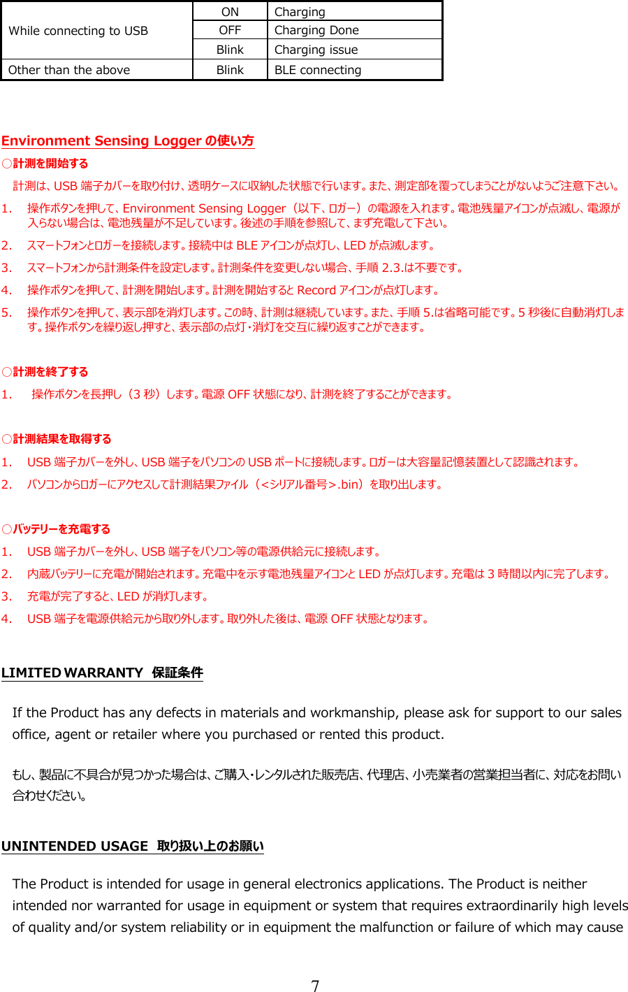 7  While connecting to USB ON Charging OFF Charging Done Blink Charging issue Other than the above Blink BLE connecting   Environment Sensing Logger の使い方 ○計測を開始する 計測は、USB 端子カバーを取り付け、透明ケースに収納した状態で行います。また、測定部を覆ってしまうことがないようご注意下さい。 1. 操作ボタンを押して、Environment Sensing Logger（以下、ロガー）の電源を入れます。電池残量アイコンが点滅し、電源が入らない場合は、電池残量が不足しています。後述の手順を参照して、まず充電して下さい。 2. スマートフォンとロガーを接続します。接続中は BLE アイコンが点灯し、LED が点滅します。 3. スマートフォンから計測条件を設定します。計測条件を変更しない場合、手順 2.3.は不要です。 4. 操作ボタンを押して、計測を開始します。計測を開始すると Record アイコンが点灯します。 5. 操作ボタンを押して、表示部を消灯します。この時、計測は継続しています。また、手順 5.は省略可能です。5秒後に自動消灯します。操作ボタンを繰り返し押すと、表示部の点灯・消灯を交互に繰り返すことができます。  ○計測を終了する 1. 操作ボタンを長押し（3秒）します。電源 OFF 状態になり、計測を終了することができます。  ○計測結果を取得する 1. USB 端子カバーを外し、USB 端子をパソコンの USB ポートに接続します。ロガーは大容量記憶装置として認識されます。 2. パソコンからロガーにアクセスして計測結果ファイル（&lt;シリアル番号&gt;.bin）を取り出します。  ○バッテリーを充電する 1. USB 端子カバーを外し、USB 端子をパソコン等の電源供給元に接続します。 2. 内蔵バッテリーに充電が開始されます。充電中を示す電池残量アイコンと LED が点灯します。充電は 3時間以内に完了します。 3. 充電が完了すると、LED が消灯します。 4. USB 端子を電源供給元から取り外します。取り外した後は、電源 OFF 状態となります。  LIMITED WARRANTY  保証条件 If the Product has any defects in materials and workmanship, please ask for support to our sales office, agent or retailer where you purchased or rented this product. もし、製品に不具合が見つかった場合は、ご購入・レンタルされた販売店、代理店、小売業者の営業担当者に、対応をお問い合わせください。  UNINTENDED USAGE  取り扱い上のお願い The Product is intended for usage in general electronics applications. The Product is neither intended nor warranted for usage in equipment or system that requires extraordinarily high levels of quality and/or system reliability or in equipment the malfunction or failure of which may cause 