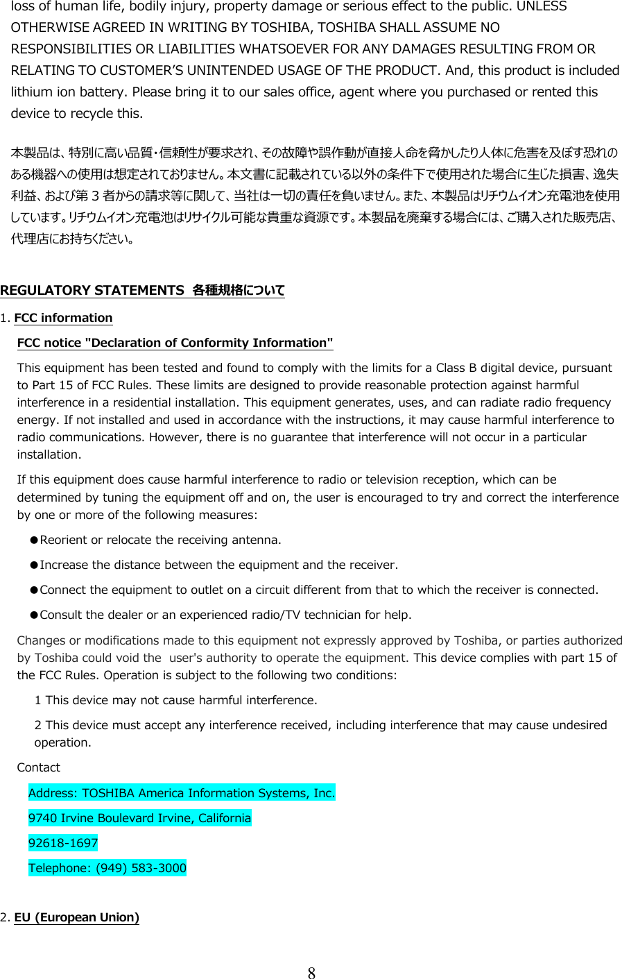 8  loss of human life, bodily injury, property damage or serious effect to the public. UNLESS OTHERWISE AGREED IN WRITING BY TOSHIBA, TOSHIBA SHALL ASSUME NO RESPONSIBILITIES OR LIABILITIES WHATSOEVER FOR ANY DAMAGES RESULTING FROM OR RELATING TO CUSTOMER’S UNINTENDED USAGE OF THE PRODUCT. And, this product is included lithium ion battery. Please bring it to our sales office, agent where you purchased or rented this device to recycle this. 本製品は、特別に高い品質・信頼性が要求され、その故障や誤作動が直接人命を脅かしたり人体に危害を及ぼす恐れのある機器への使用は想定されておりません。本文書に記載されている以外の条件下で使用された場合に生じた損害、逸失利益、および第 3者からの請求等に関して、当社は一切の責任を負いません。また、本製品はリチウムイオン充電池を使用しています。リチウムイオン充電池はリサイクル可能な貴重な資源です。本製品を廃棄する場合には、ご購入された販売店、代理店にお持ちください。  REGULATORY STATEMENTS  各種規格について 1. FCC information FCC notice &quot;Declaration of Conformity Information&quot; This equipment has been tested and found to comply with the limits for a Class B digital device, pursuant to Part 15 of FCC Rules. These limits are designed to provide reasonable protection against harmful interference in a residential installation. This equipment generates, uses, and can radiate radio frequency energy. If not installed and used in accordance with the instructions, it may cause harmful interference to radio communications. However, there is no guarantee that interference will not occur in a particular installation. If this equipment does cause harmful interference to radio or television reception, which can be determined by tuning the equipment off and on, the user is encouraged to try and correct the interference by one or more of the following measures: ●Reorient or relocate the receiving antenna. ●Increase the distance between the equipment and the receiver. ●Connect the equipment to outlet on a circuit different from that to which the receiver is connected. ●Consult the dealer or an experienced radio/TV technician for help. Changes or modifications made to this equipment not expressly approved by Toshiba, or parties authorized by Toshiba could void the  user&apos;s authority to operate the equipment. This device complies with part 15 of the FCC Rules. Operation is subject to the following two conditions: 1 This device may not cause harmful interference. 2 This device must accept any interference received, including interference that may cause undesired operation. Contact Address: TOSHIBA America Information Systems, Inc. 9740 Irvine Boulevard Irvine, California 92618-1697 Telephone: (949) 583-3000  2. EU (European Union) 