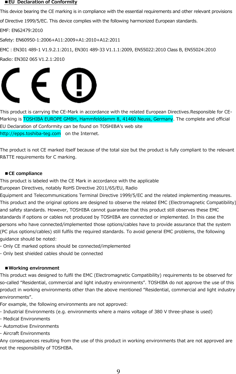 9  ■EU  Declaration of Conformity This device bearing the CE marking is in compliance with the essential requirements and other relevant provisions  of Directive 1999/5/EC. This device complies with the following harmonized European standards.  EMF: EN62479:2010   Safety: EN60950-1:2006+A11:2009+A1:2010+A12:2011 EMC : EN301 489-1 V1.9.2.1:2011, EN301 489-33 V1.1.1:2009, EN55022:2010 Class B, EN55024:2010 Radio: EN302 065 V1.2.1:2010       This product is carrying the CE-Mark in accordance with the related European Directives.Responsible for CE-Marking is TOSHIBA EUROPE GMBH, Hammfelddamm 8, 41460 Neuss, Germany. The complete and official EU Declaration of Conformity can be found on TOSHIBA’s web site http://epps.toshiba-teg.com   on the Internet.  The product is not CE marked itself because of the total size but the product is fully compliant to the relevant R&amp;TTE requirements for C marking.  ■CE compliance This product is labeled with the CE Mark in accordance with the applicable European Directives, notably RoHS Directive 2011/65/EU, Radio Equipment and Telecommunications Terminal Directive 1999/5/EC and the related implementing measures. This product and the original options are designed to observe the related EMC (Electromagnetic Compatibility) and safety standards. However, TOSHIBA cannot guarantee that this product still observes these EMC standards if options or cables not produced by TOSHIBA are connected or implemented. In this case the persons who have connected/implemented those options/cables have to provide assurance that the system (PC plus options/cables) still fulfils the required standards. To avoid general EMC problems, the following guidance should be noted: - Only CE marked options should be connected/implemented - Only best shielded cables should be connected  ■Working environment This product was designed to fulfil the EMC (Electromagnetic Compatibility) requirements to be observed for so-called “Residential, commercial and light industry environments”. TOSHIBA do not approve the use of this product in working environments other than the above mentioned “Residential, commercial and light industry environments”. For example, the following environments are not approved: - Industrial Environments (e.g. environments where a mains voltage of 380 V three-phase is used) - Medical Environments - Automotive Environments - Aircraft Environments Any consequences resulting from the use of this product in working environments that are not approved are not the responsibility of TOSHIBA. 