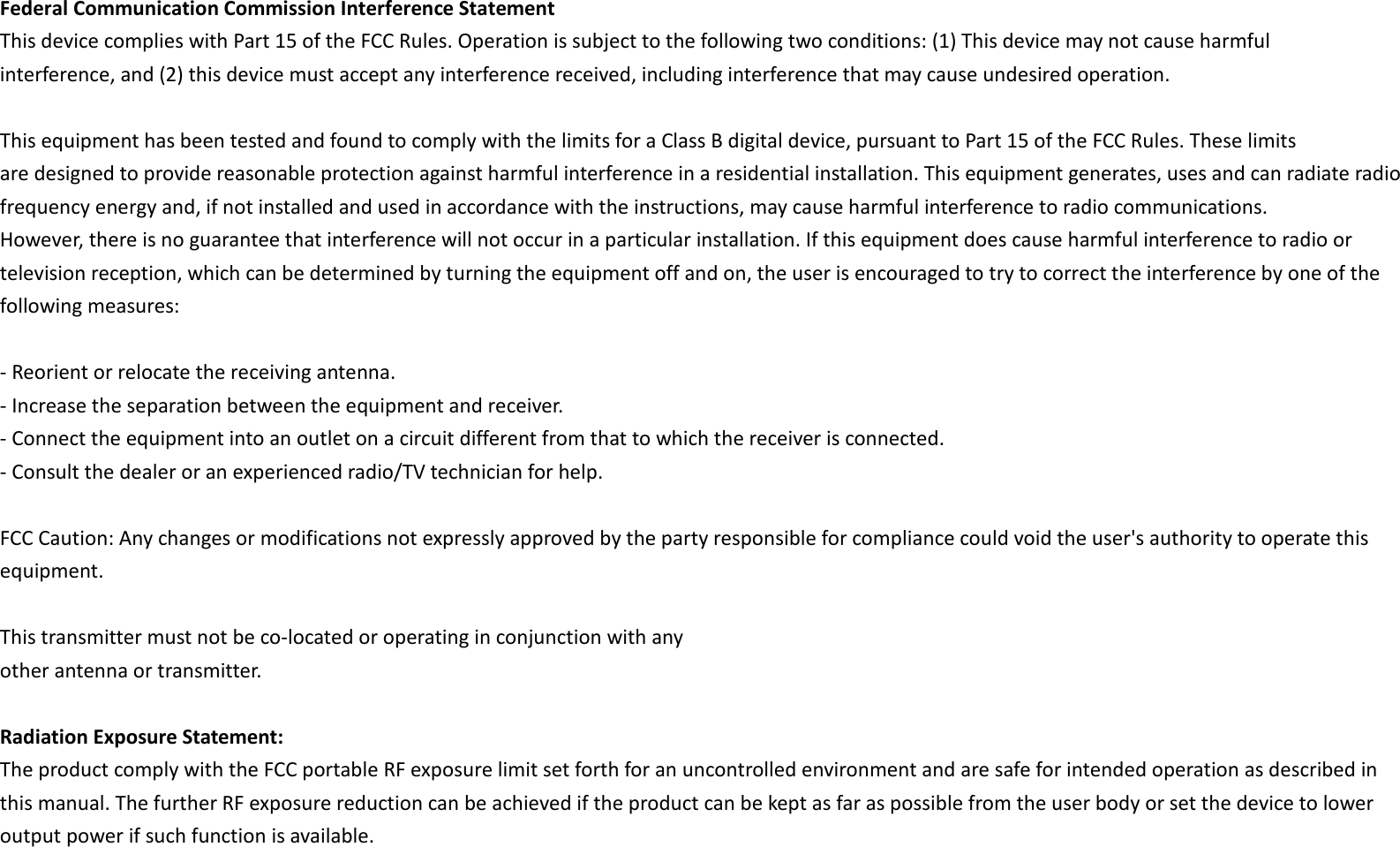 Federal Communication Commission Interference Statement This device complies with Part 15 of the FCC Rules. Operation is subject to the following two conditions: (1) This device may not cause harmful interference, and (2) this device must accept any interference received, including interference that may cause undesired operation.  This equipment has been tested and found to comply with the limits for a Class B digital device, pursuant to Part 15 of the FCC Rules. These limits are designed to provide reasonable protection against harmful interference in a residential installation. This equipment generates, uses and can radiate radio frequency energy and, if not installed and used in accordance with the instructions, may cause harmful interference to radio communications. However, there is no guarantee that interference will not occur in a particular installation. If this equipment does cause harmful interference to radio or television reception, which can be determined by turning the equipment off and on, the user is encouraged to try to correct the interference by one of the following measures:  - Reorient or relocate the receiving antenna. - Increase the separation between the equipment and receiver. - Connect the equipment into an outlet on a circuit different from that to which the receiver is connected. - Consult the dealer or an experienced radio/TV technician for help.  FCC Caution: Any changes or modifications not expressly approved by the party responsible for compliance could void the user&apos;s authority to operate this equipment.    This transmitter must not be co-located or operating in conjunction with any other antenna or transmitter.  Radiation Exposure Statement: The product comply with the FCC portable RF exposure limit set forth for an uncontrolled environment and are safe for intended operation as described in this manual. The further RF exposure reduction can be achieved if the product can be kept as far as possible from the user body or set the device to lower output power if such function is available. 