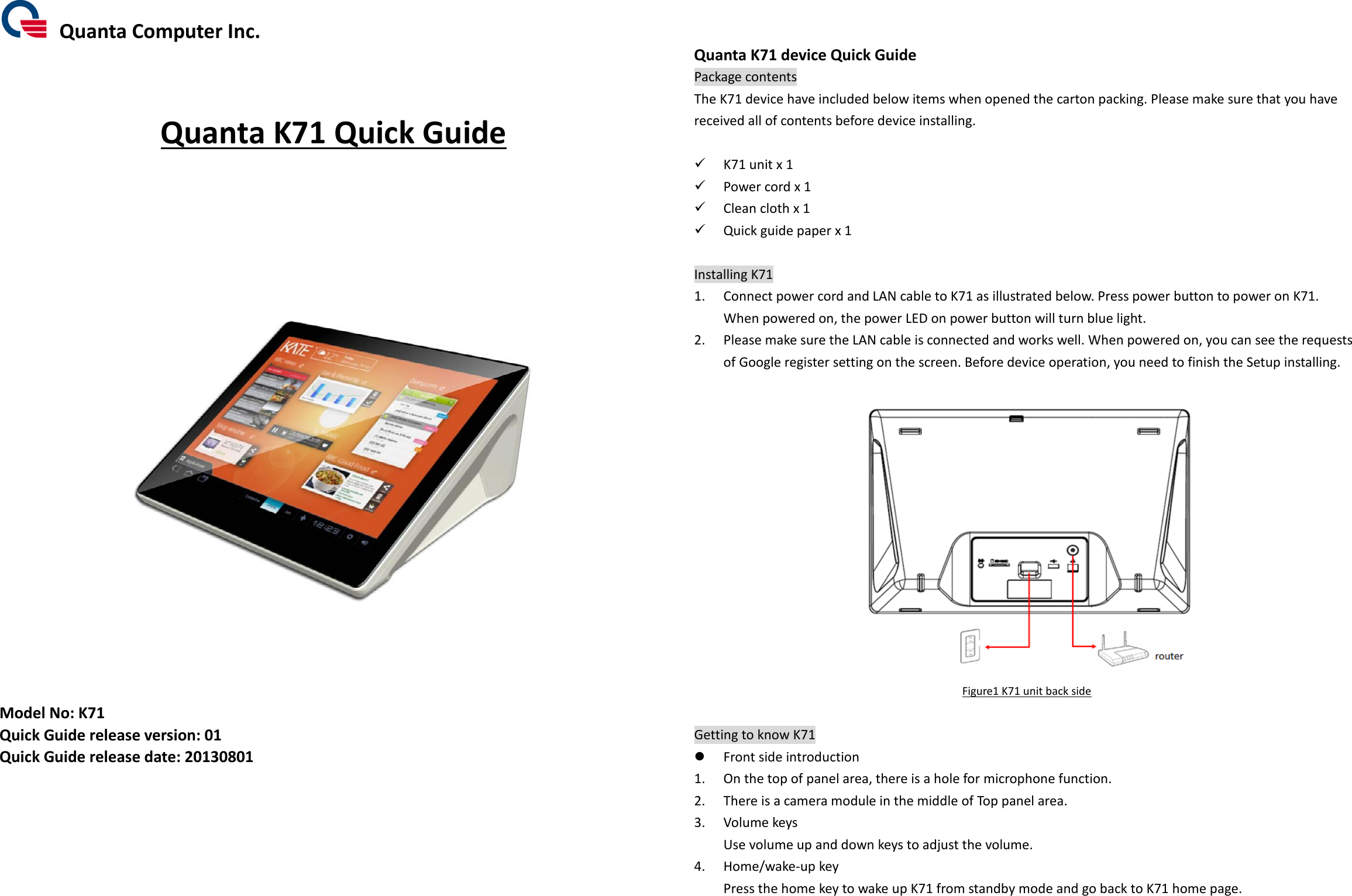  Quanta Computer Inc.    Quanta K71 Quick Guide             Model No: K71 Quick Guide release version: 01 Quick Guide release date: 20130801        Quanta K71 device Quick Guide Package contents The K71 device have included below items when opened the carton packing. Please make sure that you have received all of contents before device installing.   K71 unit x 1  Power cord x 1  Clean cloth x 1  Quick guide paper x 1  Installing K71 1. Connect power cord and LAN cable to K71 as illustrated below. Press power button to power on K71.  When powered on, the power LED on power button will turn blue light.   2. Please make sure the LAN cable is connected and works well. When powered on, you can see the requests of Google register setting on the screen. Before device operation, you need to finish the Setup installing.   Figure1 K71 unit back side  Getting to know K71  Front side introduction 1. On the top of panel area, there is a hole for microphone function. 2. There is a camera module in the middle of Top panel area.   3. Volume keys Use volume up and down keys to adjust the volume. 4. Home/wake-up key Press the home key to wake up K71 from standby mode and go back to K71 home page.  