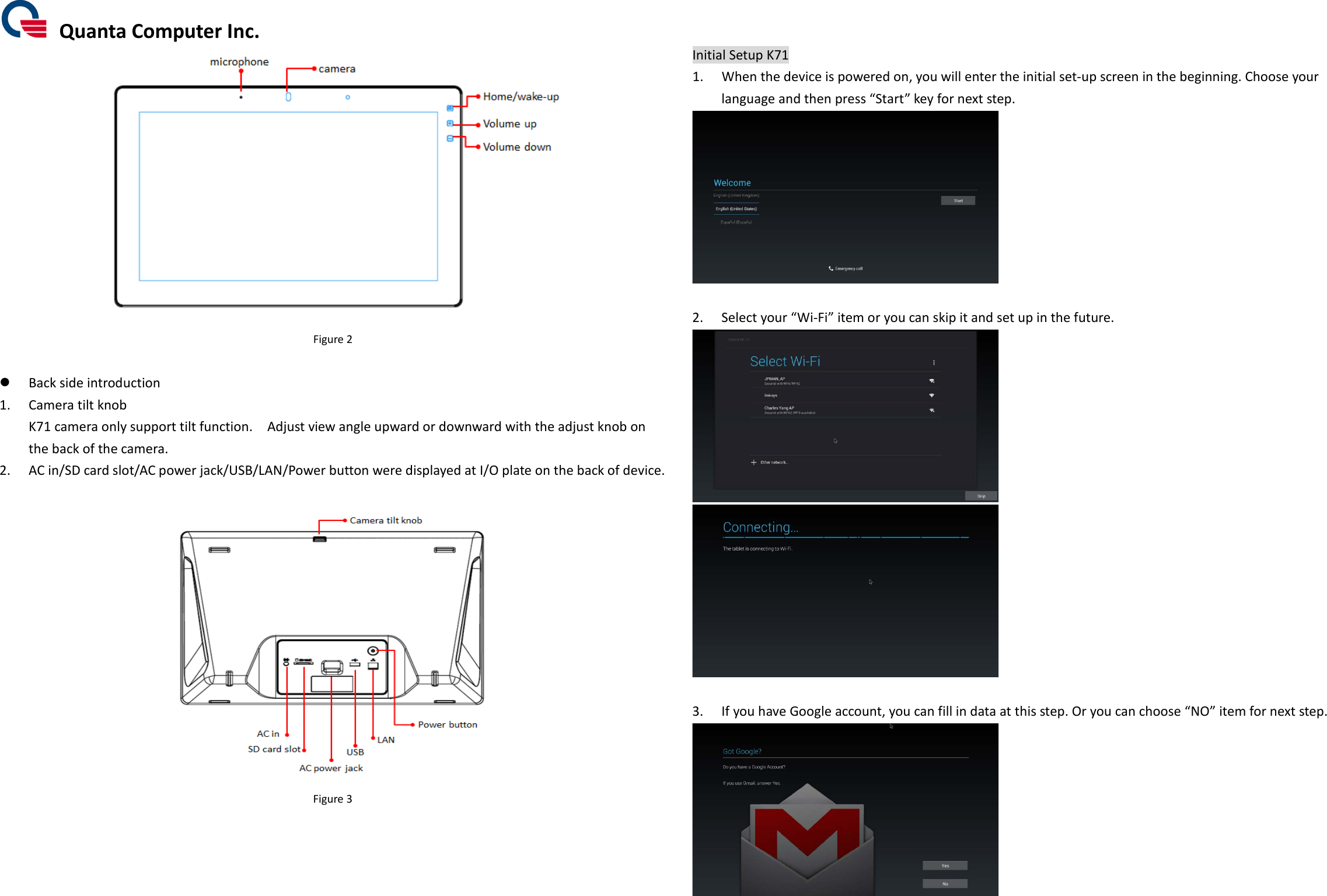  Quanta Computer Inc.  Figure 2     Back side introduction 1. Camera tilt knob K71 camera only support tilt function.    Adjust view angle upward or downward with the adjust knob on the back of the camera. 2. AC in/SD card slot/AC power jack/USB/LAN/Power button were displayed at I/O plate on the back of device.   Figure 3      Initial Setup K71 1. When the device is powered on, you will enter the initial set-up screen in the beginning. Choose your language and then press “Start” key for next step.   2. Select your “Wi-Fi” item or you can skip it and set up in the future.    3. If you have Google account, you can fill in data at this step. Or you can choose “NO” item for next step.   