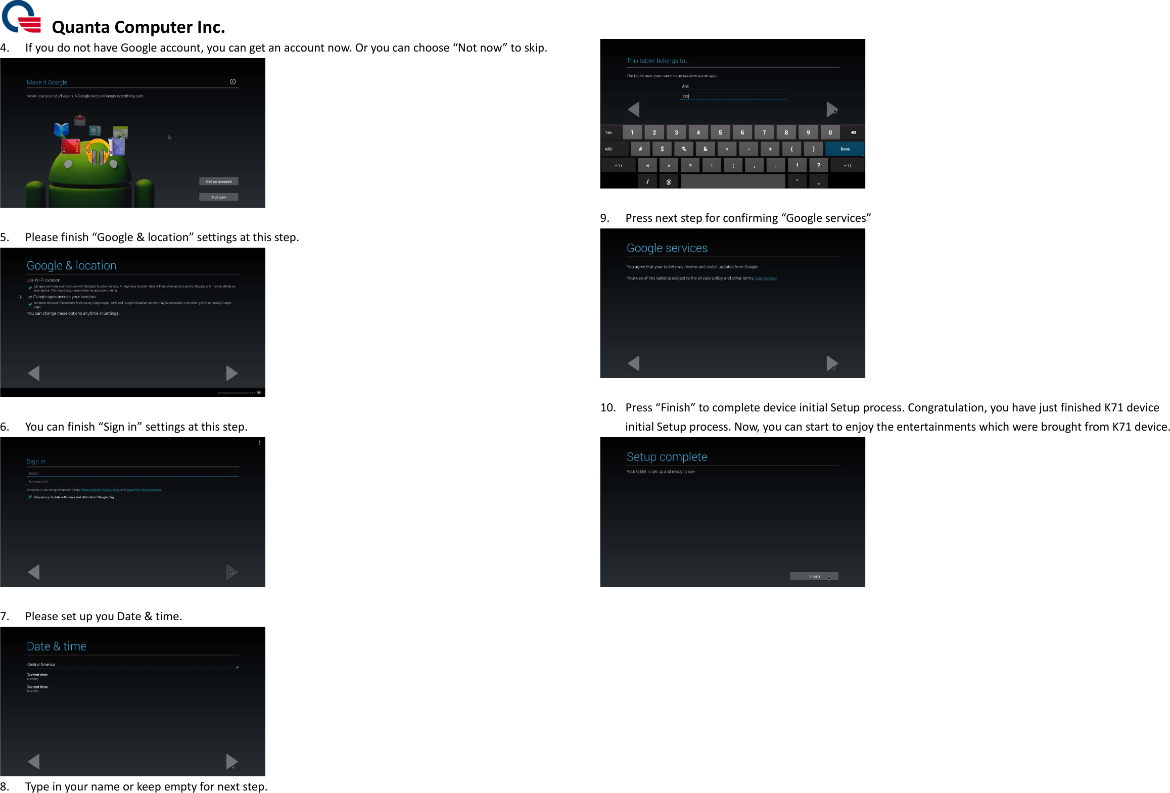  Quanta Computer Inc. 4. If you do not have Google account, you can get an account now. Or you can choose “Not now” to skip.   5. Please finish “Google &amp; location” settings at this step.   6. You can finish “Sign in” settings at this step.   7. Please set up you Date &amp; time.  8. Type in your name or keep empty for next step.   9. Press next step for confirming “Google services”   10. Press “Finish” to complete device initial Setup process. Congratulation, you have just finished K71 device initial Setup process. Now, you can start to enjoy the entertainments which were brought from K71 device.               