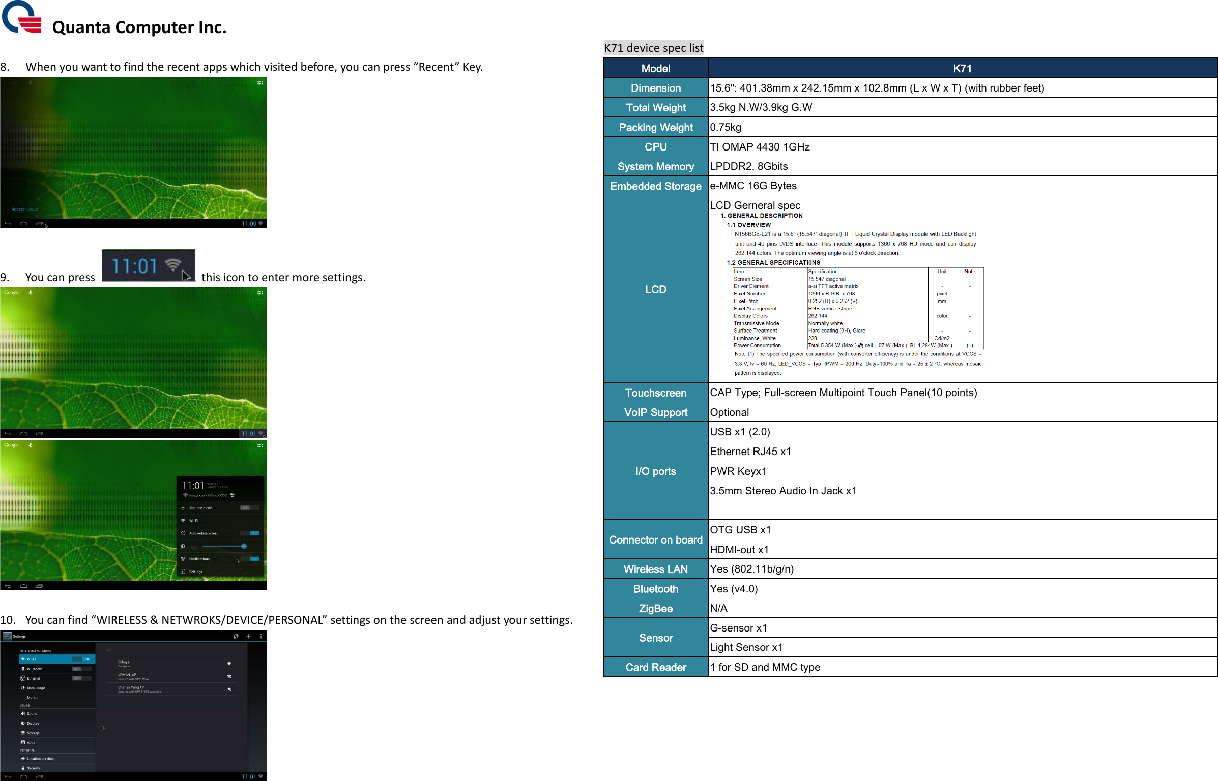  Quanta Computer Inc.  8. When you want to find the recent apps which visited before, you can press “Recent” Key.   9. You can press   this icon to enter more settings.    10. You can find “WIRELESS &amp; NETWROKS/DEVICE/PERSONAL” settings on the screen and adjust your settings.   K71 device spec list Model K71 Dimension 15.6&quot;: 401.38mm x 242.15mm x 102.8mm (L x W x T) (with rubber feet) Total Weight 3.5kg N.W/3.9kg G.W Packing Weight 0.75kg CPU TI OMAP 4430 1GHz System Memory LPDDR2, 8Gbits   Embedded Storage e-MMC 16G Bytes LCD   LCD Gerneral spec        Touchscreen CAP Type; Full-screen Multipoint Touch Panel(10 points) VoIP Support Optional I/O ports   USB x1 (2.0) Ethernet RJ45 x1 PWR Keyx1 3.5mm Stereo Audio In Jack x1    Connector on board OTG USB x1 HDMI-out x1 Wireless LAN   Yes (802.11b/g/n) Bluetooth Yes (v4.0) ZigBee N/A Sensor G-sensor x1 Light Sensor x1 Card Reader   1 for SD and MMC type       