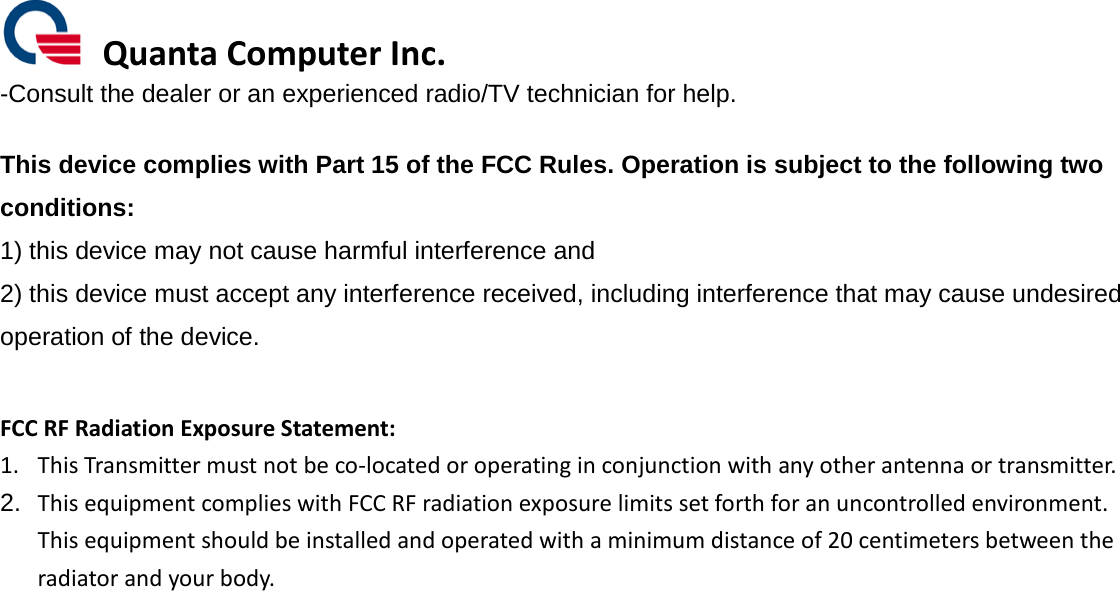  Quanta Computer Inc. -Consult the dealer or an experienced radio/TV technician for help.  This device complies with Part 15 of the FCC Rules. Operation is subject to the following two conditions: 1) this device may not cause harmful interference and 2) this device must accept any interference received, including interference that may cause undesired operation of the device.  FCC RF Radiation Exposure Statement: 1. This Transmitter must not be co-located or operating in conjunction with any other antenna or transmitter. 2. This equipment complies with FCC RF radiation exposure limits set forth for an uncontrolled environment. This equipment should be installed and operated with a minimum distance of 20 centimeters between the radiator and your body.  