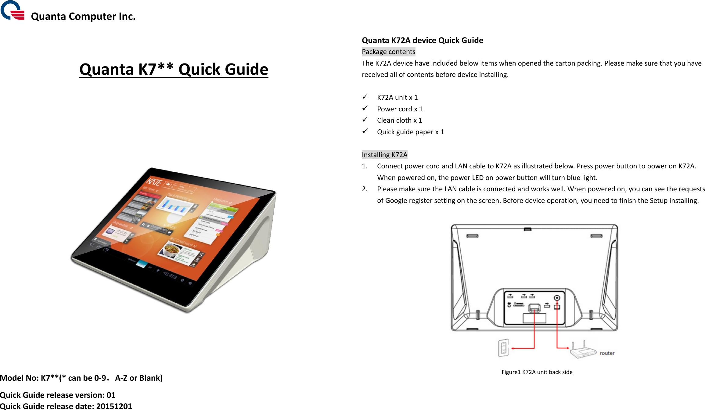   Quanta Computer Inc.    Quanta K7** Quick Guide             Model No: K7**(* can be 0-9，，，，A-Z or Blank) Quick Guide release version: 01 Quick Guide release date: 20151201        Quanta K72A device Quick Guide Package contents The K72A device have included below items when opened the carton packing. Please make sure that you have received all of contents before device installing.   K72A unit x 1  Power cord x 1  Clean cloth x 1  Quick guide paper x 1  Installing K72A 1. Connect power cord and LAN cable to K72A as illustrated below. Press power button to power on K72A.   When powered on, the power LED on power button will turn blue light.   2. Please make sure the LAN cable is connected and works well. When powered on, you can see the requests of Google register setting on the screen. Before device operation, you need to finish the Setup installing.   Figure1 K72A unit back side          
