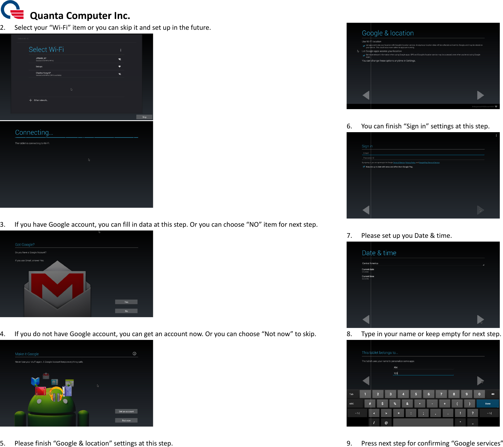  Quanta Computer Inc.2. Select your “Wi-Fi” item or you can s 3. If you have Google account, you can fill in data at 4. If you do not have Google account, you can get an account now. Or you can  5. Please finish “Google &amp; location”Quanta Computer Inc. item or you can skip it and set up in the future.   account, you can fill in data at this step. Or you can choose  If you do not have Google account, you can get an account now. Or you can choose  ” settings at this step. step. Or you can choose “NO” item for next step. choose “Not now” to skip.  6. You can finish  7. Please set up you Date &amp; time8. Type in y 9. Press next step for confirm You can finish “Sign in” settings at this step.  Please set up you Date &amp; time.  Type in your name or keep empty for next step.  Press next step for confirming “Google services”     ” 