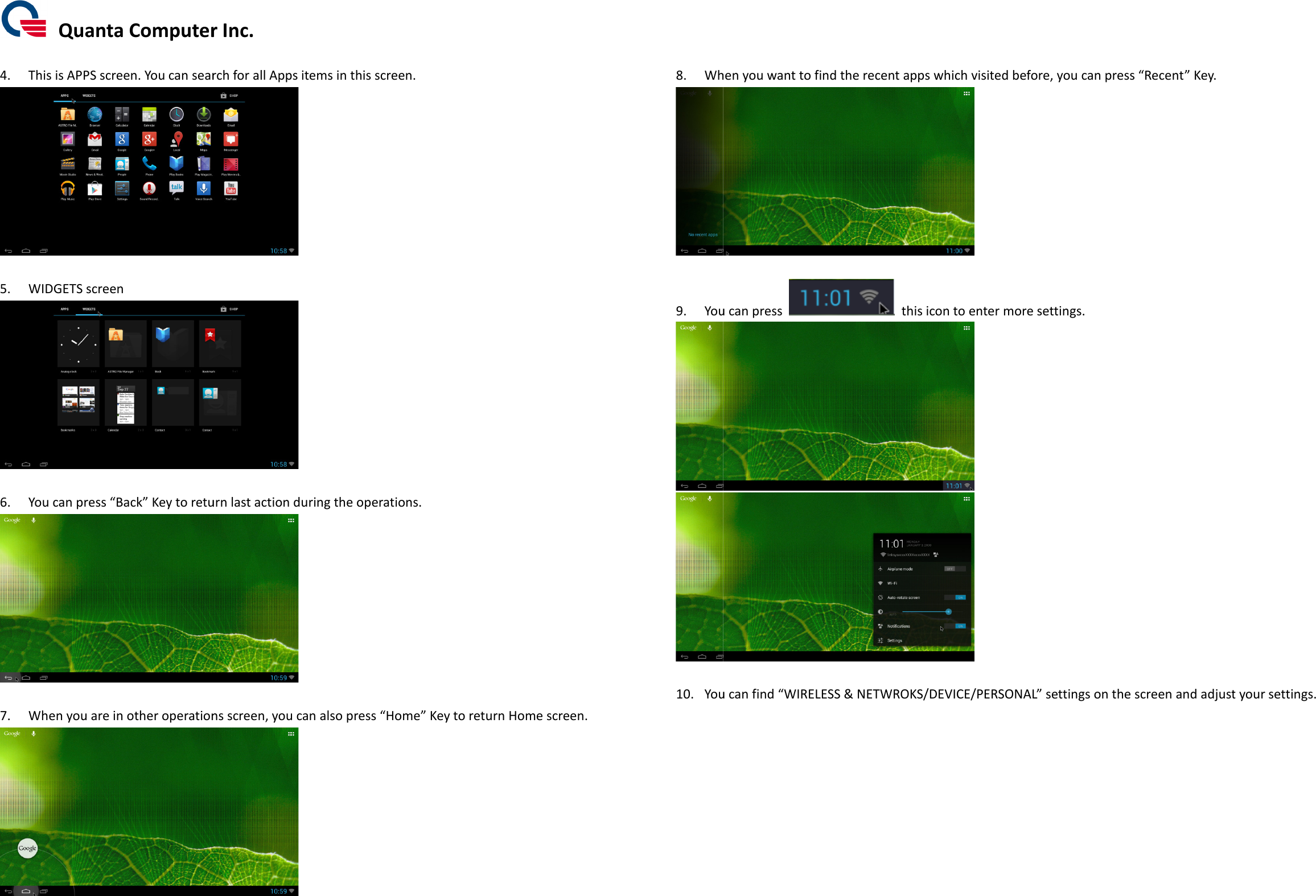  Quanta Computer Inc. 4. This is APPS screen. You can search for all Apps item 5. WIDGETS screen  6. You can press “Back” Key to return last action 7. When you are in other operationQuanta Computer Inc. You can search for all Apps items in this screen.   Key to return last action during the operations.  When you are in other operations screen, you can also press “Home” Key to return Home screen Key to return Home screen.  8. When you want to find the recent apps 9. You can press  10. You can find         When you want to find the recent apps which visited before You can press   this icon to enter more setting  You can find “WIRELESS &amp; NETWROKS/DEVICE/PERSONALwhich visited before, you can press “Recent” Key.  to enter more settings.   WIRELESS &amp; NETWROKS/DEVICE/PERSONAL” settings on the screen and adjust your settings.on the screen and adjust your settings. 