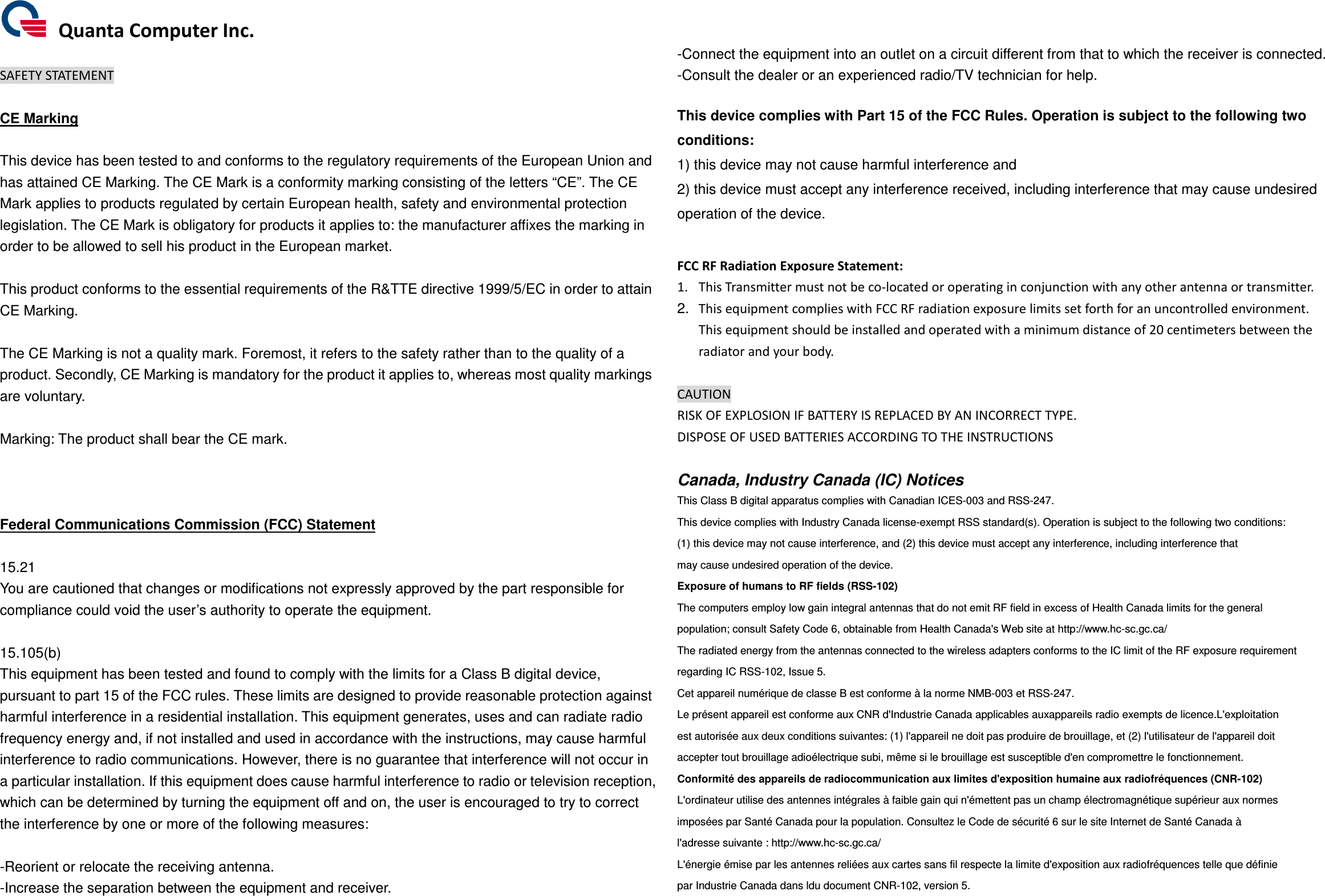   Quanta Computer Inc.  SAFETY STATEMENT  CE Marking  This device has been tested to and conforms to the regulatory requirements of the European Union and has attained CE Marking. The CE Mark is a conformity marking consisting of the letters “CE”. The CE Mark applies to products regulated by certain European health, safety and environmental protection legislation. The CE Mark is obligatory for products it applies to: the manufacturer affixes the marking in order to be allowed to sell his product in the European market.  This product conforms to the essential requirements of the R&amp;TTE directive 1999/5/EC in order to attain CE Marking.    The CE Marking is not a quality mark. Foremost, it refers to the safety rather than to the quality of a product. Secondly, CE Marking is mandatory for the product it applies to, whereas most quality markings are voluntary.  Marking: The product shall bear the CE mark.    Federal Communications Commission (FCC) Statement  15.21 You are cautioned that changes or modifications not expressly approved by the part responsible for compliance could void the user’s authority to operate the equipment.  15.105(b) This equipment has been tested and found to comply with the limits for a Class B digital device, pursuant to part 15 of the FCC rules. These limits are designed to provide reasonable protection against harmful interference in a residential installation. This equipment generates, uses and can radiate radio frequency energy and, if not installed and used in accordance with the instructions, may cause harmful interference to radio communications. However, there is no guarantee that interference will not occur in a particular installation. If this equipment does cause harmful interference to radio or television reception, which can be determined by turning the equipment off and on, the user is encouraged to try to correct the interference by one or more of the following measures:  -Reorient or relocate the receiving antenna. -Increase the separation between the equipment and receiver. -Connect the equipment into an outlet on a circuit different from that to which the receiver is connected. -Consult the dealer or an experienced radio/TV technician for help.  This device complies with Part 15 of the FCC Rules. Operation is subject to the following two conditions: 1) this device may not cause harmful interference and 2) this device must accept any interference received, including interference that may cause undesired operation of the device.  FCC RF Radiation Exposure Statement: 1. This Transmitter must not be co-located or operating in conjunction with any other antenna or transmitter. 2.  This equipment complies with FCC RF radiation exposure limits set forth for an uncontrolled environment. This equipment should be installed and operated with a minimum distance of 20 centimeters between the radiator and your body.  CAUTION RISK OF EXPLOSION IF BATTERY IS REPLACED BY AN INCORRECT TYPE. DISPOSE OF USED BATTERIES ACCORDING TO THE INSTRUCTIONS  Canada, Industry Canada (IC) Notices This Class B digital apparatus complies with Canadian ICES-003 and RSS-247. This device complies with Industry Canada license-exempt RSS standard(s). Operation is subject to the following two conditions: (1) this device may not cause interference, and (2) this device must accept any interference, including interference that may cause undesired operation of the device. Exposure of humans to RF fields (RSS-102) The computers employ low gain integral antennas that do not emit RF field in excess of Health Canada limits for the general population; consult Safety Code 6, obtainable from Health Canada&apos;s Web site at http://www.hc-sc.gc.ca/ The radiated energy from the antennas connected to the wireless adapters conforms to the IC limit of the RF exposure requirement regarding IC RSS-102, Issue 5. Cet appareil numérique de classe B est conforme à la norme NMB-003 et RSS-247. Le présent appareil est conforme aux CNR d&apos;Industrie Canada applicables auxappareils radio exempts de licence.L&apos;exploitation est autorisée aux deux conditions suivantes: (1) l&apos;appareil ne doit pas produire de brouillage, et (2) l&apos;utilisateur de l&apos;appareil doit accepter tout brouillage adioélectrique subi, même si le brouillage est susceptible d&apos;en compromettre le fonctionnement. Conformité des appareils de radiocommunication aux limites d&apos;exposition humaine aux radiofréquences (CNR-102) L&apos;ordinateur utilise des antennes intégrales à faible gain qui n&apos;émettent pas un champ électromagnétique supérieur aux normes imposées par Santé Canada pour la population. Consultez le Code de sécurité 6 sur le site Internet de Santé Canada à l&apos;adresse suivante : http://www.hc-sc.gc.ca/ L&apos;énergie émise par les antennes reliées aux cartes sans fil respecte la limite d&apos;exposition aux radiofréquences telle que définie par Industrie Canada dans ldu document CNR-102, version 5. 