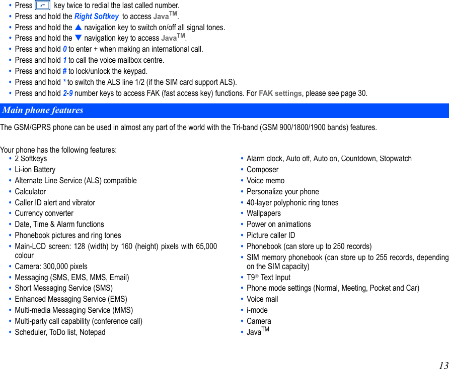 13•  Press   key twice to redial the last called number.•  Press and hold the Right Softkey  to access JavaTM.•  Press and hold the  navigation key to switch on/off all signal tones.•  Press and hold the  navigation key to access JavaTM.•  Press and hold 0 to enter + when making an international call.•  Press and hold 1 to call the voice mailbox centre.•  Press and hold # to lock/unlock the keypad.•  Press and hold * to switch the ALS line 1/2 (if the SIM card support ALS).•  Press and hold 2-9 number keys to access FAK (fast access key) functions. For FAK settings, please see page 30.The GSM/GPRS phone can be used in almost any part of the world with the Tri-band (GSM 900/1800/1900 bands) features.Your phone has the following features: Main phone features• 2 Softkeys•  Li-ion Battery•  Alternate Line Service (ALS) compatible•  Calculator•  Caller ID alert and vibrator•  Currency converter•  Date, Time &amp; Alarm functions•  Phonebook pictures and ring tones•  Main-LCD screen: 128 (width) by 160 (height) pixels with 65,000colour•  Camera: 300,000 pixels  •  Messaging (SMS, EMS, MMS, Email)•  Short Messaging Service (SMS)•  Enhanced Messaging Service (EMS)•  Multi-media Messaging Service (MMS)•  Multi-party call capability (conference call)•  Scheduler, ToDo list, Notepad• Alarm clock, Auto off, Auto on, Countdown, Stopwatch•  Composer•  Voice memo•  Personalize your phone•  40-layer polyphonic ring tones•  Wallpapers•  Power on animations•  Picture caller ID•  Phonebook (can store up to 250 records)•  SIM memory phonebook (can store up to 255 records, dependingon the SIM capacity)•  T9® Text Input•  Phone mode settings (Normal, Meeting, Pocket and Car)•  Voice mail•  i-mode•  Camera•  JavaTM