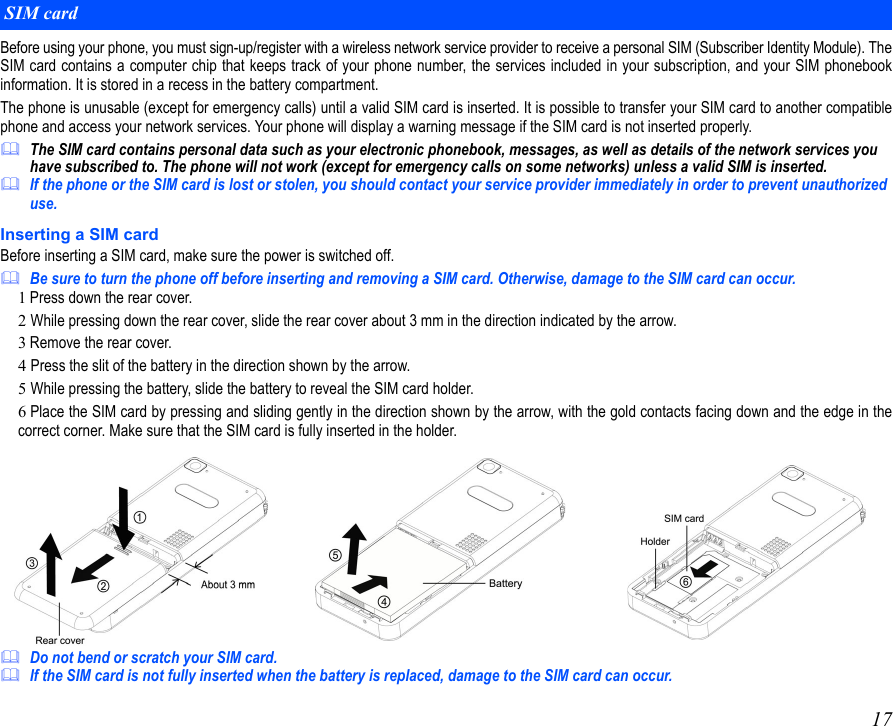 17Before using your phone, you must sign-up/register with a wireless network service provider to receive a personal SIM (Subscriber Identity Module). TheSIM card contains a computer chip that keeps track of your phone number, the services included in your subscription, and your SIM phonebookinformation. It is stored in a recess in the battery compartment.The phone is unusable (except for emergency calls) until a valid SIM card is inserted. It is possible to transfer your SIM card to another compatiblephone and access your network services. Your phone will display a warning message if the SIM card is not inserted properly.The SIM card contains personal data such as your electronic phonebook, messages, as well as details of the network services you have subscribed to. The phone will not work (except for emergency calls on some networks) unless a valid SIM is inserted.If the phone or the SIM card is lost or stolen, you should contact your service provider immediately in order to prevent unauthorized use.Inserting a SIM cardBefore inserting a SIM card, make sure the power is switched off. Be sure to turn the phone off before inserting and removing a SIM card. Otherwise, damage to the SIM card can occur.1Press down the rear cover.2 While pressing down the rear cover, slide the rear cover about 3 mm in the direction indicated by the arrow. 3Remove the rear cover. 4 Press the slit of the battery in the direction shown by the arrow.5 While pressing the battery, slide the battery to reveal the SIM card holder. 6 Place the SIM card by pressing and sliding gently in the direction shown by the arrow, with the gold contacts facing down and the edge in thecorrect corner. Make sure that the SIM card is fully inserted in the holder.Do not bend or scratch your SIM card.If the SIM card is not fully inserted when the battery is replaced, damage to the SIM card can occur.SIM card