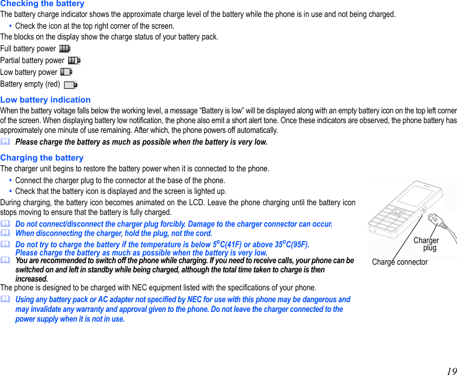 19Checking the batteryThe battery charge indicator shows the approximate charge level of the battery while the phone is in use and not being charged.•  Check the icon at the top right corner of the screen.The blocks on the display show the charge status of your battery pack.Full battery power Partial battery power   Low battery power Battery empty (red) Low battery indicationWhen the battery voltage falls below the working level, a message “Battery is low” will be displayed along with an empty battery icon on the top left cornerof the screen. When displaying battery low notification, the phone also emit a short alert tone. Once these indicators are observed, the phone battery hasapproximately one minute of use remaining. After which, the phone powers off automatically.Please charge the battery as much as possible when the battery is very low.Charging the batteryThe charger unit begins to restore the battery power when it is connected to the phone.•  Connect the charger plug to the connector at the base of the phone.•  Check that the battery icon is displayed and the screen is lighted up.During charging, the battery icon becomes animated on the LCD. Leave the phone charging until the battery iconstops moving to ensure that the battery is fully charged.Do not connect/disconnect the charger plug forcibly. Damage to the charger connector can occur.When disconnecting the charger, hold the plug, not the cord.Do not try to charge the battery if the temperature is below 5oC(41F) or above 35oC(95F).Please charge the battery as much as possible when the battery is very low.You are recommended to switch off the phone while charging. If you need to receive calls, your phone can be switched on and left in standby while being charged, although the total time taken to charge is then increased.The phone is designed to be charged with NEC equipment listed with the specifications of your phone.Using any battery pack or AC adapter not specified by NEC for use with this phone may be dangerous and may invalidate any warranty and approval given to the phone. Do not leave the charger connected to the power supply when it is not in use.Charge connector Charger       plug