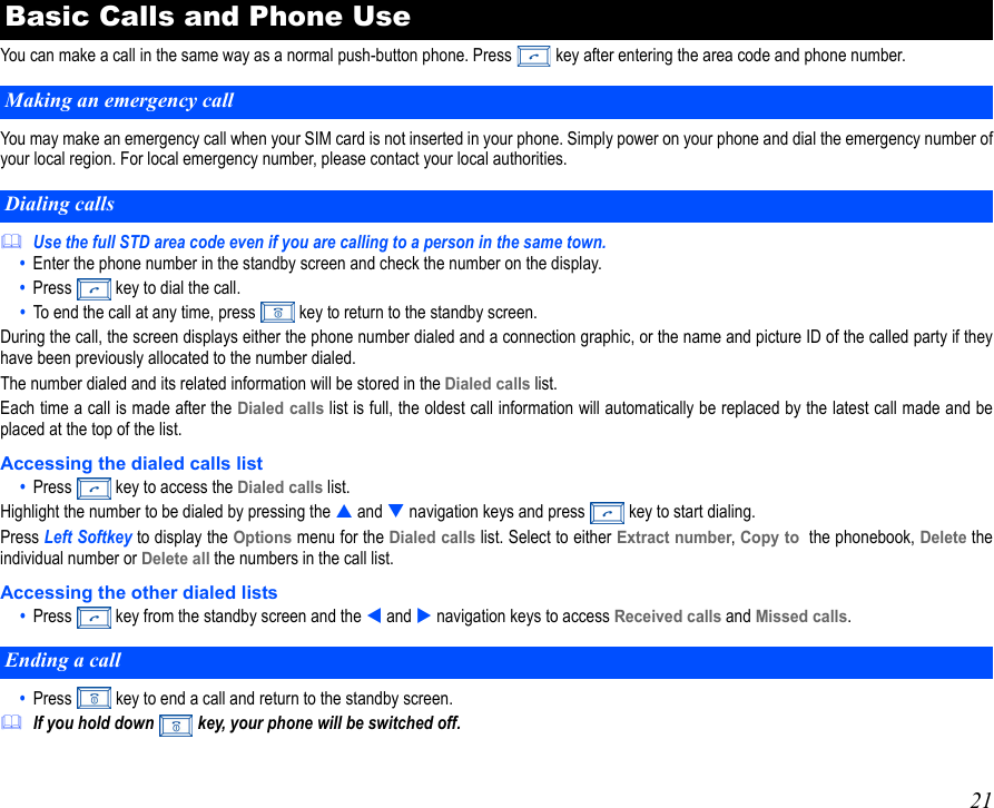 21You can make a call in the same way as a normal push-button phone. Press   key after entering the area code and phone number.You may make an emergency call when your SIM card is not inserted in your phone. Simply power on your phone and dial the emergency number ofyour local region. For local emergency number, please contact your local authorities.Use the full STD area code even if you are calling to a person in the same town.•  Enter the phone number in the standby screen and check the number on the display.•  Press   key to dial the call.•  To end the call at any time, press   key to return to the standby screen.During the call, the screen displays either the phone number dialed and a connection graphic, or the name and picture ID of the called party if theyhave been previously allocated to the number dialed.The number dialed and its related information will be stored in the Dialed calls list.Each time a call is made after the Dialed calls list is full, the oldest call information will automatically be replaced by the latest call made and beplaced at the top of the list.Accessing the dialed calls list•  Press   key to access the Dialed calls list.Highlight the number to be dialed by pressing the  and  navigation keys and press   key to start dialing.Press Left Softkey to display the Options menu for the Dialed calls list. Select to either Extract number, Copy to  the phonebook, Delete theindividual number or Delete all the numbers in the call list.  Accessing the other dialed lists•  Press   key from the standby screen and the  and  navigation keys to access Received calls and Missed calls.•  Press   key to end a call and return to the standby screen.If you hold down  key, your phone will be switched off.Basic Calls and Phone UseMaking an emergency callDialing callsEnding a call