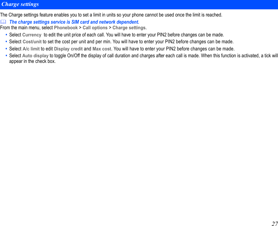 27The Charge settings feature enables you to set a limit in units so your phone cannot be used once the limit is reached.The charge settings service is SIM card and network dependent.From the main menu, select Phonebook &gt; Call options &gt; Charge settings.•  Select Currency  to edit the unit price of each call. You will have to enter your PIN2 before changes can be made.•  Select Cost/unit to set the cost per unit and per min. You will have to enter your PIN2 before changes can be made.•  Select A/c limit to edit Display credit and Max cost. You will have to enter your PIN2 before changes can be made.•  Select Auto display to toggle On/Off the display of call duration and charges after each call is made. When this function is activated, a tick willappear in the check box.Charge settings
