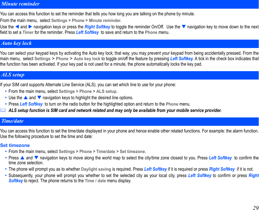 29You can access this function to set the reminder that tells you how long you are talking on the phone by minute.From the main menu,  select Settings &gt; Phone &gt; Minute reminder.  Use the  and  navigation keys or press the Right Softkey to toggle the reminder On/Off.  Use the  navigation key to move down to the nextfield to set a Timer for the reminder. Press Left Softkey  to save and return to the Phone menu.You can select your keypad keys by activating the Auto key lock; that way, you may prevent your keypad from being accidentally pressed. From themain menu,  select Settings &gt; Phone &gt; Auto key lock to toggle on/off the feature by pressing Left Softkey. A tick in the check box indicates thatthe function has been activated. If your key pad is not used for a minute, the phone automatically locks the key pad.If your SIM card supports Alternate Line Service (ALS), you can set which line to use for your phone:•  From the main menu, select Settings &gt; Phone &gt; ALS setup.•  Use the  and  navigation keys to highlight the desired line options. •  Press Left Softkey  to turn on the radio button for the highlighted option and return to the Phone menu.ALS setup function is SIM card and network related and may only be available from your mobile service provider.You can access this function to set the time/date displayed in your phone and hence enable other related functions. For example: the alarm function.Use the following procedure to set the time and date:Set timezone •  From the main menu, select Settings &gt; Phone &gt; Time/date &gt; Set timezone.  •  Press  and  navigation keys to move along the world map to select the city/time zone closest to you. Press Left Softkey  to confirm thetime zone selection. •  The phone will prompt you as to whether Daylight saving is required. Press Left Softkey if it is required or press Right Softkey  if it is not. •  Subsequently, your phone will prompt you whether to set the selected city as your local city, press Left Softkey to confirm or press RightSoftkey to reject. The phone returns to the Time / date menu display.Minute reminderAuto key lockALS setupTime/date