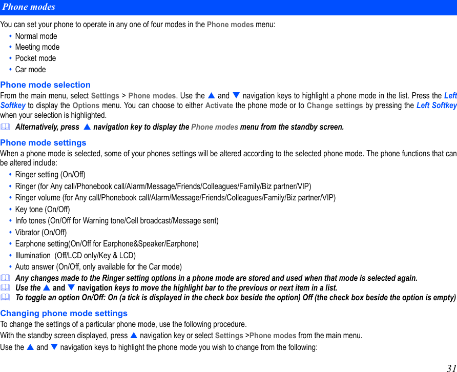 31You can set your phone to operate in any one of four modes in the Phone modes menu:•  Normal mode•  Meeting mode•  Pocket mode•  Car modePhone mode selectionFrom the main menu, select Settings &gt; Phone modes. Use the  and  navigation keys to highlight a phone mode in the list. Press the LeftSoftkey to display the Options menu. You can choose to either Activate the phone mode or to Change settings by pressing the Left Softkeywhen your selection is highlighted.Alternatively, press   navigation key to display the Phone modes menu from the standby screen.Phone mode settingsWhen a phone mode is selected, some of your phones settings will be altered according to the selected phone mode. The phone functions that canbe altered include:•  Ringer setting (On/Off) •  Ringer (for Any call/Phonebook call/Alarm/Message/Friends/Colleagues/Family/Biz partner/VIP)•  Ringer volume (for Any call/Phonebook call/Alarm/Message/Friends/Colleagues/Family/Biz partner/VIP) •  Key tone (On/Off) •  Info tones (On/Off for Warning tone/Cell broadcast/Message sent)•  Vibrator (On/Off)•  Earphone setting(On/Off for Earphone&amp;Speaker/Earphone)•  Illumination  (Off/LCD only/Key &amp; LCD)•  Auto answer (On/Off, only available for the Car mode)Any changes made to the Ringer setting options in a phone mode are stored and used when that mode is selected again. Use the  and  navigation keys to move the highlight bar to the previous or next item in a list.To toggle an option On/Off: On (a tick is displayed in the check box beside the option) Off (the check box beside the option is empty)Changing phone mode settingsTo change the settings of a particular phone mode, use the following procedure.With the standby screen displayed, press  navigation key or select Settings &gt;Phone modes from the main menu.Use the  and  navigation keys to highlight the phone mode you wish to change from the following:   Phone modes