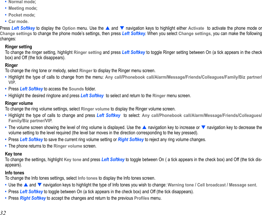 32• Normal mode; • Meeting mode;• Pocket mode; • Car mode. Press Left Softkey to display the Option menu. Use the  and  navigation keys to highlight either Activate  to activate the phone mode orChange settings to change the phone mode’s settings, then press Left Softkey. When you select Change settings, you can make the followingchanges:Ringer settingTo change the ringer setting, highlight Ringer setting and press Left Softkey to toggle Ringer setting between On (a tick appears in the checkbox) and Off (the tick disappears).RingerTo change the ring tone or melody, select Ringer to display the Ringer menu screen. •  Highlight the type of calls to change from the menu: Any call/Phonebook call/Alarm/Message/Friends/Colleagues/Family/Biz partner/VIP.•  Press Left Softkey to access the Sounds folder.•  Highlight the desired ringtone and press Left Softkey  to select and return to the Ringer menu screen. Ringer volumeTo change the ring volume settings, select Ringer volume to display the Ringer volume screen.•  Highlight the type of calls to change and press Left Softkey  to select: Any call/Phonebook call/Alarm/Message/Friends/Colleagues/Family/Biz partner/VIP.•  The volume screen showing the level of ring volume is displayed. Use the  navigation key to increase or  navigation key to decrease thevolume setting to the level required (the level bar moves in the direction corresponding to the key pressed).•  Press Left Softkey to save the current ring volume setting or Right Softkey to reject any ring volume changes.•  The phone returns to the Ringer volume screen.Key toneTo change the settings, highlight Key tone and press Left Softkey to toggle between On ( a tick appears in the check box) and Off (the tick dis-appears).Info tonesTo change the Info tones settings, select Info tones to display the Info tones screen.•  Use the  and  navigation keys to highlight the type of Info tones you wish to change: Warning tone / Cell broadcast / Message sent.•  Press Left Softkey to toggle between On (a tick appears in the check box) and Off (the tick disappears).•  Press Right Softkey to accept the changes and return to the previous Profiles menu.