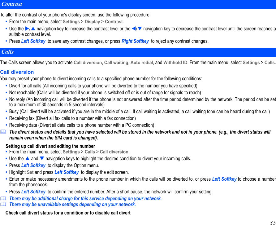 35To alter the contrast of your phone&apos;s display screen, use the following procedure:•  From the main menu, select Settings &gt; Display &gt; Contrast.•  Use the / navigation key to increase the contrast level or the / navigation key to decrease the contrast level until the screen reaches asuitable contrast level.•  Press Left Softkey  to save any contrast changes, or press Right Softkey  to reject any contrast changes. The Calls screen allows you to activate Call diversion, Call waiting, Auto redial, and Withhold ID. From the main menu, select Settings &gt; Calls.Call diversionYou may preset your phone to divert incoming calls to a specified phone number for the following conditions: •  Divert for all calls (All incoming calls to your phone will be diverted to the number you have specified)•  Not reachable (Calls will be diverted if your phone is switched off or is out of range for signals to reach)•  No reply (An incoming call will be diverted if the phone is not answered after the time period determined by the network. The period can be setto a maximum of 30 seconds in 5-second intervals)•  Busy (Call divert will be activated if you are in the middle of a call. If call waiting is activated, a call waiting tone can be heard during the call)•  Receiving fax (Divert all fax calls to a number with a fax connection)•  Receiving data (Divert all data calls to a phone number with a PC connection)The divert status and details that you have selected will be stored in the network and not in your phone. (e.g., the divert status will remain even when the SIM card is changed).Setting up call divert and editing the number •  From the main menu, select Settings &gt; Calls &gt; Call diversion. •  Use the  and  navigation keys to highlight the desired condition to divert your incoming calls.•  Press Left Softkey  to display the Option menu. •  Highlight Set and press Left Softkey  to display the edit screen.•  Enter or make necessary amendments to the phone number in which the calls will be diverted to, or press Left Softkey to choose a numberfrom the phonebook. •  Press Left Softkey  to confirm the entered number. After a short pause, the network will confirm your setting.There may be additional charge for this service depending on your network.There may be unavailable settings depending on your network.Check call divert status for a condition or to disable call divertContrastCalls