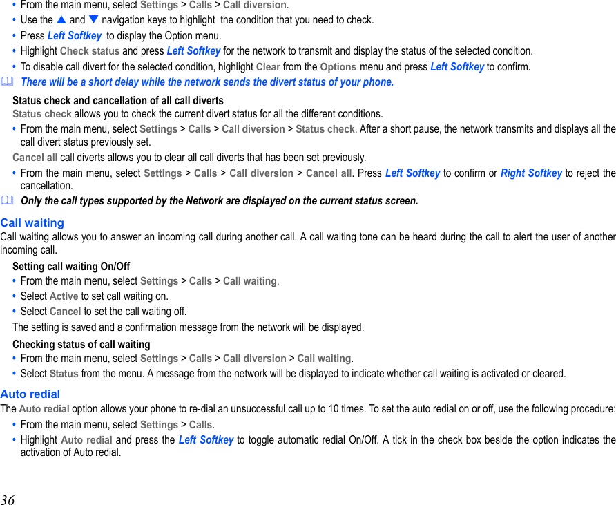 36•  From the main menu, select Settings &gt; Calls &gt; Call diversion. •  Use the  and  navigation keys to highlight  the condition that you need to check.•  Press Left Softkey  to display the Option menu.  •  Highlight Check status and press Left Softkey for the network to transmit and display the status of the selected condition.•  To disable call divert for the selected condition, highlight Clear from the Options menu and press Left Softkey to confirm. There will be a short delay while the network sends the divert status of your phone.Status check and cancellation of all call divertsStatus check allows you to check the current divert status for all the different conditions. •  From the main menu, select Settings &gt; Calls &gt; Call diversion &gt; Status check. After a short pause, the network transmits and displays all thecall divert status previously set.Cancel all call diverts allows you to clear all call diverts that has been set previously.•  From the main menu, select Settings &gt; Calls &gt; Call diversion &gt; Cancel all. Press Left Softkey to confirm or Right Softkey to reject thecancellation. Only the call types supported by the Network are displayed on the current status screen.Call waitingCall waiting allows you to answer an incoming call during another call. A call waiting tone can be heard during the call to alert the user of anotherincoming call.Setting call waiting On/Off•  From the main menu, select Settings &gt; Calls &gt; Call waiting.  •  Select Active to set call waiting on. •  Select Cancel to set the call waiting off. The setting is saved and a confirmation message from the network will be displayed.Checking status of call waiting•  From the main menu, select Settings &gt; Calls &gt; Call diversion &gt; Call waiting. •  Select Status from the menu. A message from the network will be displayed to indicate whether call waiting is activated or cleared.Auto redialThe Auto redial option allows your phone to re-dial an unsuccessful call up to 10 times. To set the auto redial on or off, use the following procedure:•  From the main menu, select Settings &gt; Calls.•  Highlight Auto redial and press the Left Softkey to toggle automatic redial On/Off. A tick in the check box beside the option indicates theactivation of Auto redial. 