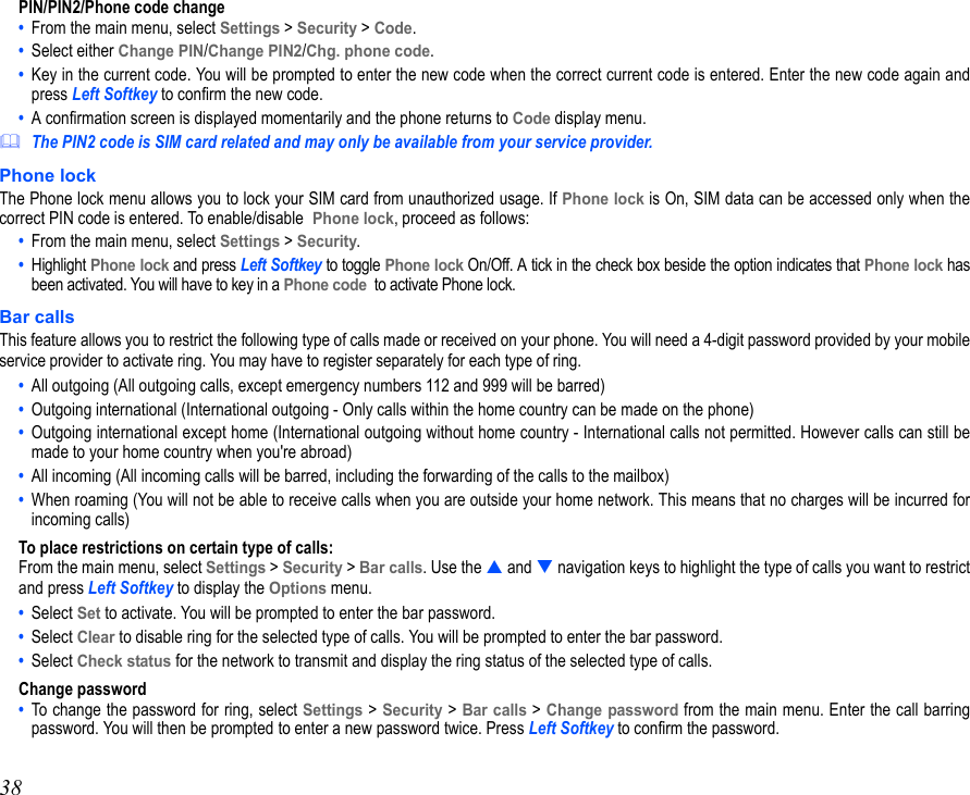 38PIN/PIN2/Phone code change•  From the main menu, select Settings &gt; Security &gt; Code.•  Select either Change PIN/Change PIN2/Chg. phone code.•  Key in the current code. You will be prompted to enter the new code when the correct current code is entered. Enter the new code again andpress Left Softkey to confirm the new code. •  A confirmation screen is displayed momentarily and the phone returns to Code display menu.The PIN2 code is SIM card related and may only be available from your service provider.Phone lockThe Phone lock menu allows you to lock your SIM card from unauthorized usage. If Phone lock is On, SIM data can be accessed only when thecorrect PIN code is entered. To enable/disable Phone lock, proceed as follows:•  From the main menu, select Settings &gt; Security.•  Highlight Phone lock and press Left Softkey to toggle Phone lock On/Off. A tick in the check box beside the option indicates that Phone lock hasbeen activated. You will have to key in a Phone code  to activate Phone lock. Bar callsThis feature allows you to restrict the following type of calls made or received on your phone. You will need a 4-digit password provided by your mobileservice provider to activate ring. You may have to register separately for each type of ring.•  All outgoing (All outgoing calls, except emergency numbers 112 and 999 will be barred)•  Outgoing international (International outgoing - Only calls within the home country can be made on the phone)•  Outgoing international except home (International outgoing without home country - International calls not permitted. However calls can still bemade to your home country when you&apos;re abroad)•  All incoming (All incoming calls will be barred, including the forwarding of the calls to the mailbox)•  When roaming (You will not be able to receive calls when you are outside your home network. This means that no charges will be incurred forincoming calls)To place restrictions on certain type of calls:From the main menu, select Settings &gt; Security &gt; Bar calls. Use the  and  navigation keys to highlight the type of calls you want to restrictand press Left Softkey to display the Options menu. •  Select Set to activate. You will be prompted to enter the bar password.•  Select Clear to disable ring for the selected type of calls. You will be prompted to enter the bar password.•  Select Check status for the network to transmit and display the ring status of the selected type of calls.Change password•  To change the password for ring, select Settings &gt; Security &gt; Bar calls &gt; Change password from the main menu. Enter the call barringpassword. You will then be prompted to enter a new password twice. Press Left Softkey to confirm the password.