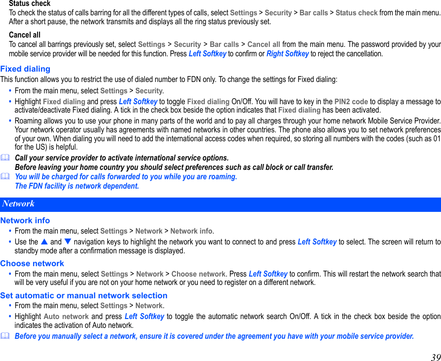 39Status checkTo check the status of calls barring for all the different types of calls, select Settings &gt; Security &gt; Bar calls &gt; Status check from the main menu.After a short pause, the network transmits and displays all the ring status previously set.Cancel allTo cancel all barrings previously set, select Settings &gt; Security &gt; Bar calls &gt; Cancel all from the main menu. The password provided by yourmobile service provider will be needed for this function. Press Left Softkey to confirm or Right Softkey to reject the cancellation.Fixed dialingThis function allows you to restrict the use of dialed number to FDN only. To change the settings for Fixed dialing:•  From the main menu, select Settings &gt; Security.•  Highlight Fixed dialing and press Left Softkey to toggle Fixed dialing On/Off. You will have to key in the PIN2 code to display a message toactivate/deactivate Fixed dialing. A tick in the check box beside the option indicates that Fixed dialing has been activated. •  Roaming allows you to use your phone in many parts of the world and to pay all charges through your home network Mobile Service Provider.Your network operator usually has agreements with named networks in other countries. The phone also allows you to set network preferencesof your own. When dialing you will need to add the international access codes when required, so storing all numbers with the codes (such as 01for the US) is helpful.Call your service provider to activate international service options. Before leaving your home country you should select preferences such as call block or call transfer.You will be charged for calls forwarded to you while you are roaming. The FDN facility is network dependent.Network info•  From the main menu, select Settings &gt; Network &gt; Network info.•  Use the  and  navigation keys to highlight the network you want to connect to and press Left Softkey to select. The screen will return tostandby mode after a confirmation message is displayed.Choose network•  From the main menu, select Settings &gt; Network &gt; Choose network. Press Left Softkey to confirm. This will restart the network search thatwill be very useful if you are not on your home network or you need to register on a different network. Set automatic or manual network selection•  From the main menu, select Settings &gt; Network. •  Highlight Auto network and press Left Softkey to toggle the automatic network search On/Off. A tick in the check box beside the optionindicates the activation of Auto network. Before you manually select a network, ensure it is covered under the agreement you have with your mobile service provider.Network 