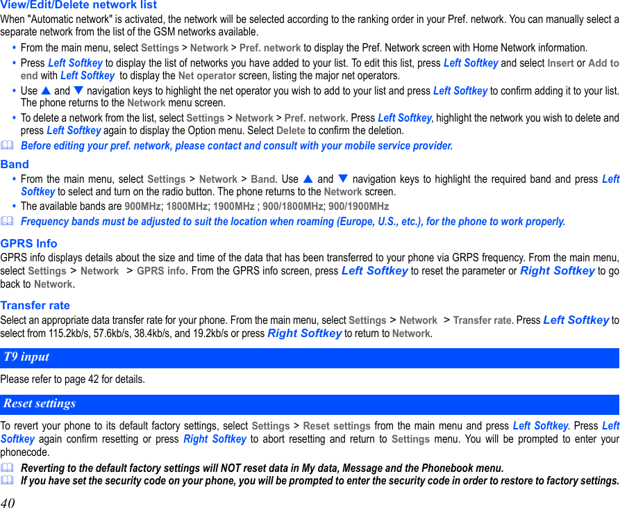 40View/Edit/Delete network listWhen &quot;Automatic network&quot; is activated, the network will be selected according to the ranking order in your Pref. network. You can manually select aseparate network from the list of the GSM networks available.•  From the main menu, select Settings &gt; Network &gt; Pref. network to display the Pref. Network screen with Home Network information. •  Press Left Softkey to display the list of networks you have added to your list. To edit this list, press Left Softkey and select Insert or Add toend with Left Softkey  to display the Net operator screen, listing the major net operators. •  Use  and  navigation keys to highlight the net operator you wish to add to your list and press Left Softkey to confirm adding it to your list.The phone returns to the Network menu screen.•  To delete a network from the list, select Settings &gt; Network &gt; Pref. network. Press Left Softkey, highlight the network you wish to delete andpress Left Softkey again to display the Option menu. Select Delete to confirm the deletion.Before editing your pref. network, please contact and consult with your mobile service provider.Band •  From the main menu, select Settings &gt; Network &gt; Band. Use  and  navigation keys to highlight the required band and press LeftSoftkey to select and turn on the radio button. The phone returns to the Network screen.•  The available bands are 900MHz; 1800MHz; 1900MHz ; 900/1800MHz; 900/1900MHzFrequency bands must be adjusted to suit the location when roaming (Europe, U.S., etc.), for the phone to work properly.GPRS InfoGPRS info displays details about the size and time of the data that has been transferred to your phone via GRPS frequency. From the main menu,select Settings &gt; Network  &gt; GPRS info. From the GPRS info screen, press Left Softkey to reset the parameter or Right Softkey to goback to Network. Transfer rateSelect an appropriate data transfer rate for your phone. From the main menu, select Settings &gt; Network  &gt; Transfer rate. Press Left Softkey toselect from 115.2kb/s, 57.6kb/s, 38.4kb/s, and 19.2kb/s or press Right Softkey to return to Network.  Please refer to page 42 for details.To revert your phone to its default factory settings, select Settings &gt; Reset settings from the main menu and press Left Softkey. Press LeftSoftkey again confirm resetting or press Right Softkey to abort resetting and return to Settings menu. You will be prompted to enter yourphonecode.Reverting to the default factory settings will NOT reset data in My data, Message and the Phonebook menu.If you have set the security code on your phone, you will be prompted to enter the security code in order to restore to factory settings.T9 inputReset settings