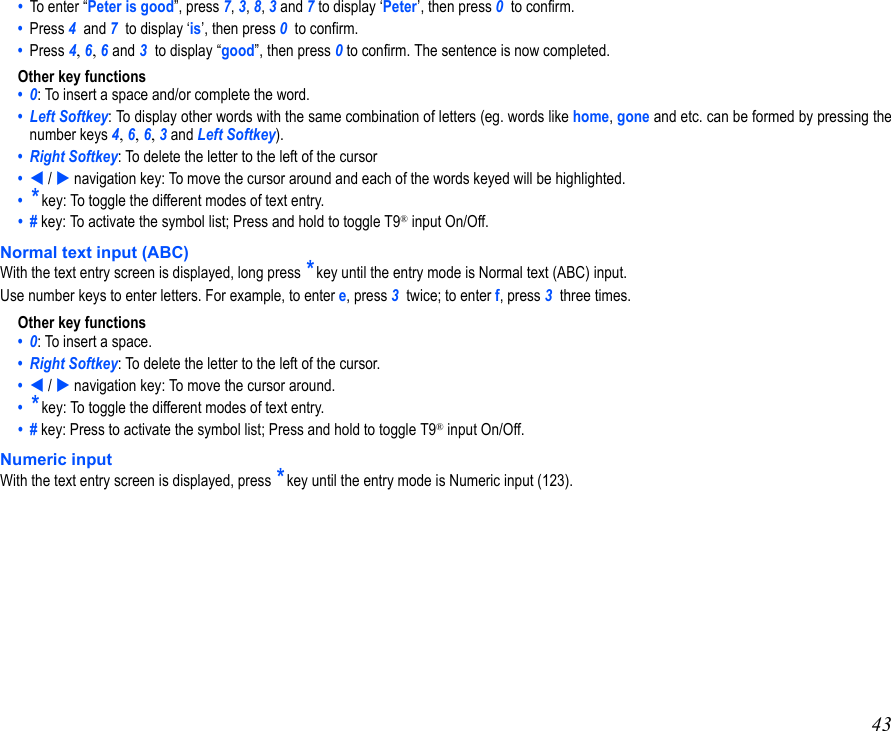 43•  To enter “Peter is good”, press 7, 3, 8, 3 and 7 to display ‘Peter’, then press 0  to confirm.•  Press 4  and 7  to display ‘is’, then press 0  to confirm.•  Press 4, 6, 6 and 3  to display “good”, then press 0 to confirm. The sentence is now completed.Other key functions•  0: To insert a space and/or complete the word.•  Left Softkey: To display other words with the same combination of letters (eg. words like home, gone and etc. can be formed by pressing thenumber keys 4, 6, 6, 3 and Left Softkey).•  Right Softkey: To delete the letter to the left of the cursor•   /  navigation key: To move the cursor around and each of the words keyed will be highlighted.•  * key: To toggle the different modes of text entry.•  # key: To activate the symbol list; Press and hold to toggle T9® input On/Off.Normal text input (ABC)With the text entry screen is displayed, long press * key until the entry mode is Normal text (ABC) input.Use number keys to enter letters. For example, to enter e, press 3  twice; to enter f, press 3  three times. Other key functions•  0: To insert a space.•  Right Softkey: To delete the letter to the left of the cursor.•   /  navigation key: To move the cursor around.•  * key: To toggle the different modes of text entry.•  # key: Press to activate the symbol list; Press and hold to toggle T9® input On/Off.Numeric inputWith the text entry screen is displayed, press * key until the entry mode is Numeric input (123).