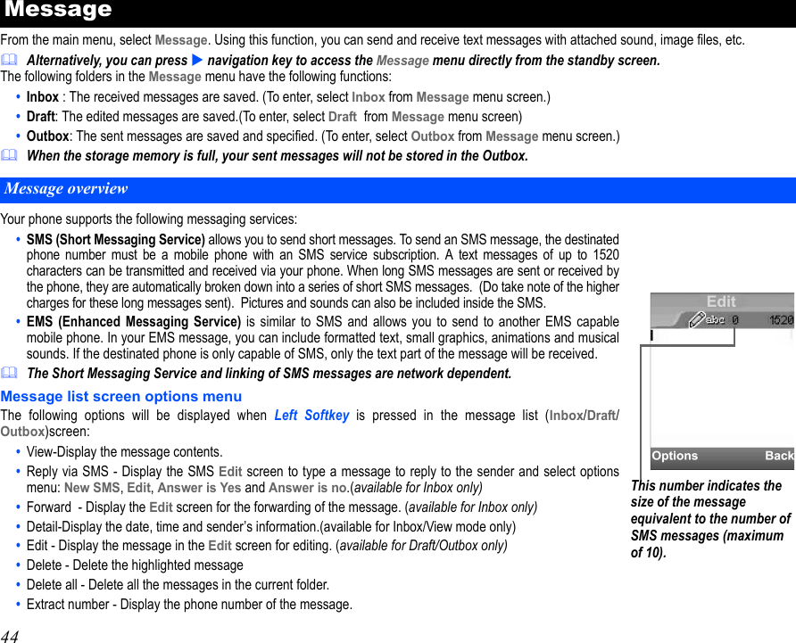 44From the main menu, select Message. Using this function, you can send and receive text messages with attached sound, image files, etc. Alternatively, you can press  navigation key to access the Message menu directly from the standby screen. The following folders in the Message menu have the following functions:•  Inbox : The received messages are saved. (To enter, select Inbox from Message menu screen.)•  Draft: The edited messages are saved.(To enter, select Draft  from Message menu screen)•  Outbox: The sent messages are saved and specified. (To enter, select Outbox from Message menu screen.)When the storage memory is full, your sent messages will not be stored in the Outbox.Your phone supports the following messaging services:•  SMS (Short Messaging Service) allows you to send short messages. To send an SMS message, the destinatedphone number must be a mobile phone with an SMS service subscription. A text messages of up to 1520characters can be transmitted and received via your phone. When long SMS messages are sent or received bythe phone, they are automatically broken down into a series of short SMS messages.  (Do take note of the highercharges for these long messages sent).  Pictures and sounds can also be included inside the SMS.•  EMS (Enhanced Messaging Service) is similar to SMS and allows you to send to another EMS capablemobile phone. In your EMS message, you can include formatted text, small graphics, animations and musicalsounds. If the destinated phone is only capable of SMS, only the text part of the message will be received.The Short Messaging Service and linking of SMS messages are network dependent.Message list screen options menuThe following options will be displayed when Left Softkey is pressed in the message list (Inbox/Draft/Outbox)screen:•  View-Display the message contents.•  Reply via SMS - Display the SMS Edit screen to type a message to reply to the sender and select optionsmenu: New SMS, Edit, Answer is Yes and Answer is no.(available for Inbox only)•  Forward  - Display the Edit screen for the forwarding of the message. (available for Inbox only)•  Detail-Display the date, time and sender’s information.(available for Inbox/View mode only)•  Edit - Display the message in the Edit screen for editing. (available for Draft/Outbox only)•  Delete - Delete the highlighted message•  Delete all - Delete all the messages in the current folder.•  Extract number - Display the phone number of the message.MessageMessage overviewThis number indicates the size of the message equivalent to the number of SMS messages (maximum of 10).