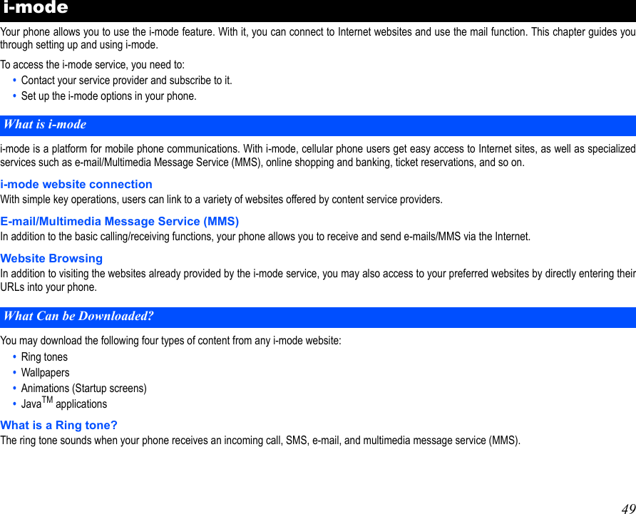49 Your phone allows you to use the i-mode feature. With it, you can connect to Internet websites and use the mail function. This chapter guides youthrough setting up and using i-mode.To access the i-mode service, you need to:•  Contact your service provider and subscribe to it.•  Set up the i-mode options in your phone.i-mode is a platform for mobile phone communications. With i-mode, cellular phone users get easy access to Internet sites, as well as specializedservices such as e-mail/Multimedia Message Service (MMS), online shopping and banking, ticket reservations, and so on.i-mode website connectionWith simple key operations, users can link to a variety of websites offered by content service providers.E-mail/Multimedia Message Service (MMS)In addition to the basic calling/receiving functions, your phone allows you to receive and send e-mails/MMS via the Internet.Website BrowsingIn addition to visiting the websites already provided by the i-mode service, you may also access to your preferred websites by directly entering theirURLs into your phone.You may download the following four types of content from any i-mode website:•  Ring tones•  Wallpapers•  Animations (Startup screens)•  JavaTM applicationsWhat is a Ring tone?The ring tone sounds when your phone receives an incoming call, SMS, e-mail, and multimedia message service (MMS).i-mode What is i-modeWhat Can be Downloaded?