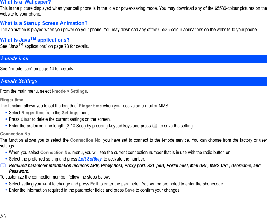 50What is a Wallpaper?This is the picture displayed when your cell phone is in the idle or power-saving mode. You may download any of the 65536-colour pictures on thewebsite to your phone.What is a Startup Screen Animation?The animation is played when you power on your phone. You may download any of the 65536-colour animations on the website to your phone.What is JavaTM applications?See “JavaTM applications” on page 73 for details.See “i-mode icon” on page 14 for details. From the main menu, select i-mode &gt; Settings.Ringer timeThe function allows you to set the length of Ringer time when you receive an e-mail or MMS:•  Select Ringer time from the Settings menu.•  Press Clear to delete the current settings on the screen.•  Enter the preferred time length (3-10 Sec.) by pressing keypad keys and press    to save the setting.Connection No.The function allows you to select the Connection No. you have set to connect to the i-mode service. You can choose from the factory or usersettings.•  When you select Connection No. menu, you will see the current connection number that is in use with the radio button on. •  Select the preferred setting and press Left Softkey to activate the number.Required parameter information includes APN, Proxy host, Proxy port, SSL port, Portal host, Mail URL, MMS URL, Username, and Password.To customize the connection number, follow the steps below:•  Select setting you want to change and press Edit to enter the parameter. You will be prompted to enter the phonecode.•  Enter the information required in the parameter fields and press Save to confirm your changes.i-mode icon i-mode Settings