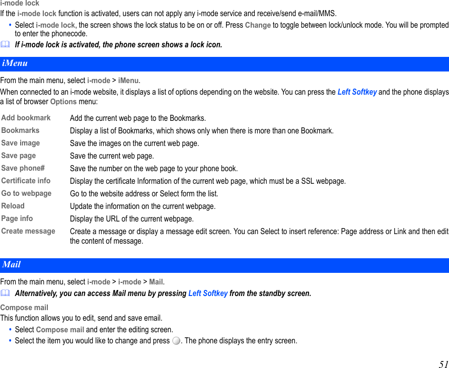 51i-mode lockIf the i-mode lock function is activated, users can not apply any i-mode service and receive/send e-mail/MMS.•  Select i-mode lock, the screen shows the lock status to be on or off. Press Change to toggle between lock/unlock mode. You will be promptedto enter the phonecode.If i-mode lock is activated, the phone screen shows a lock icon.From the main menu, select i-mode &gt; iMenu.When connected to an i-mode website, it displays a list of options depending on the website. You can press the Left Softkey and the phone displaysa list of browser Options menu:From the main menu, select i-mode &gt; i-mode &gt; Mail.Alternatively, you can access Mail menu by pressing Left Softkey from the standby screen.Compose mailThis function allows you to edit, send and save email.•  Select Compose mail and enter the editing screen.•  Select the item you would like to change and press  . The phone displays the entry screen.iMenuAdd bookmarkAdd the current web page to the Bookmarks.BookmarksDisplay a list of Bookmarks, which shows only when there is more than one Bookmark.Save imageSave the images on the current web page.Save pageSave the current web page.Save phone#Save the number on the web page to your phone book.Certificate infoDisplay the certificate Information of the current web page, which must be a SSL webpage.Go to webpageGo to the website address or Select form the list.ReloadUpdate the information on the current webpage.Page infoDisplay the URL of the current webpage.Create messageCreate a message or display a message edit screen. You can Select to insert reference: Page address or Link and then editthe content of message.Mail