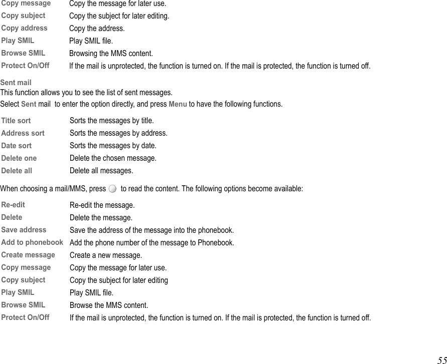 55Sent mailThis function allows you to see the list of sent messages.Select Sent mail  to enter the option directly, and press Menu to have the following functions.When choosing a mail/MMS, press    to read the content. The following options become available:Copy messageCopy the message for later use.Copy subjectCopy the subject for later editing.Copy addressCopy the address.Play SMILPlay SMIL file.Browse SMILBrowsing the MMS content.Protect On/OffIf the mail is unprotected, the function is turned on. If the mail is protected, the function is turned off.Title sortSorts the messages by title.Address sortSorts the messages by address.Date sortSorts the messages by date.Delete oneDelete the chosen message.Delete allDelete all messages.Re-editRe-edit the message.Delete Delete the message.Save address Save the address of the message into the phonebook.Add to phonebookAdd the phone number of the message to Phonebook.Create message Create a new message.Copy message Copy the message for later use.Copy subject Copy the subject for later editingPlay SMIL Play SMIL file.Browse SMILBrowse the MMS content.Protect On/OffIf the mail is unprotected, the function is turned on. If the mail is protected, the function is turned off.